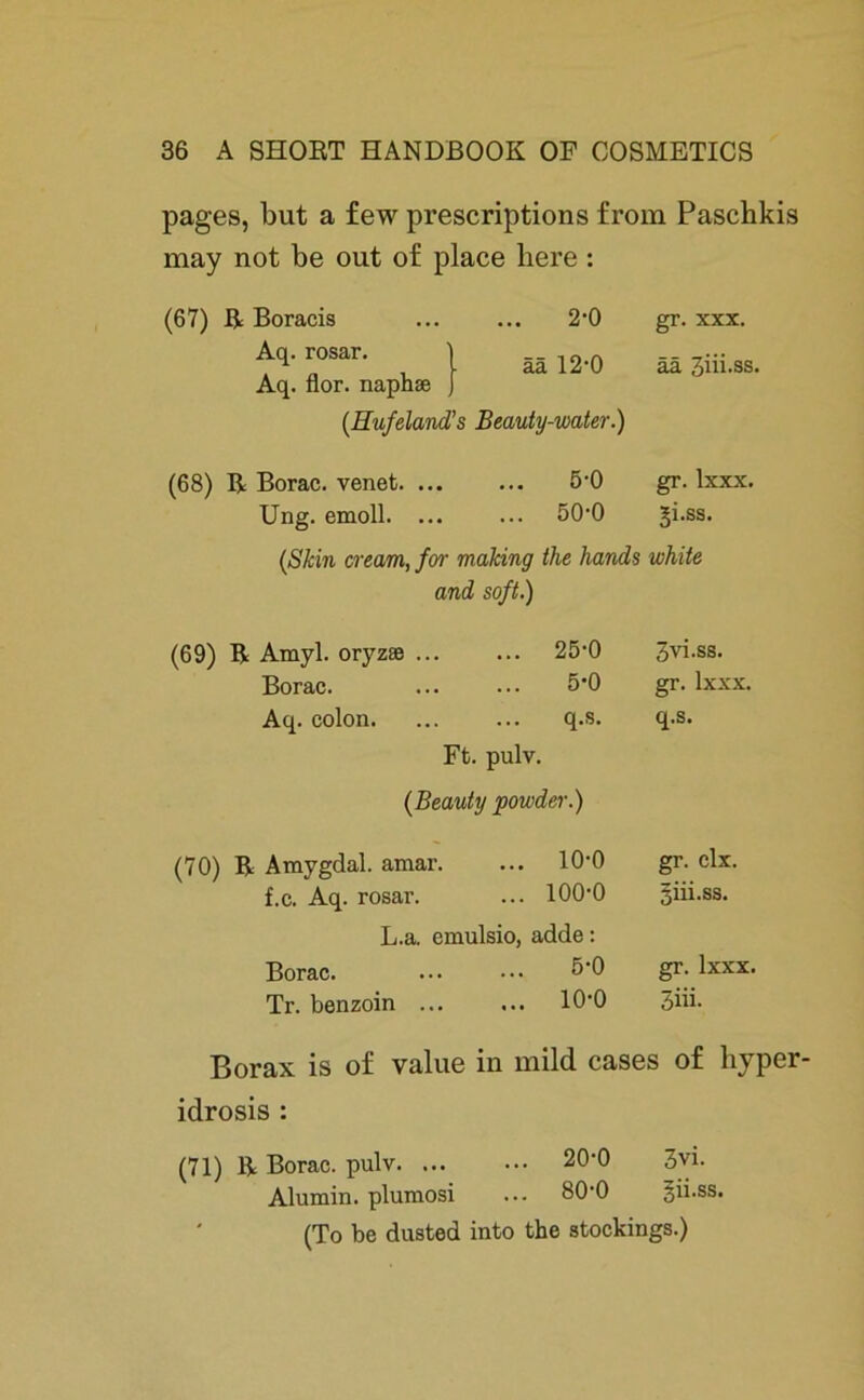 pages, but a few prescriptions from Paschkis may not be out of place here : (67) R Boracis 2-0 gr. xxx. Aq. rosar. ää 12-0 ää 3iii.ss. Aq. flor. naphse {Hufeland ’s Beauty-water.) (68) R Borac. venet. ... ... 5-0 gr. lxxx. Ung. emoll. ... ... 50-0 Ji.ss. {Skin cream, for mahing the hands white and soft.) (69) R Amyl. oryzse ... ... 25-0 3vi.ss. Borac. 5-0 gr. lxxx. Aq. colon. ... q.s. q.s. Ft. pulv. {Beauty powder.) (70) R Amygdal. amar. ... 10-0 gr. clx. f.c. Aq. rosar. ... 100-0 3Üi.ss. L.a. emulsio, adde: Borac. 5-0 gr. lxxx. Tr. benzoin ... ... io-o 3iii. Borax is of value in mild cases of liyper- idrosis : (71) R Borac. pulv 20‘0 3vi. Alumin. plumosi ... 80-0 gii.ss. (To be dusted into the stockings.)