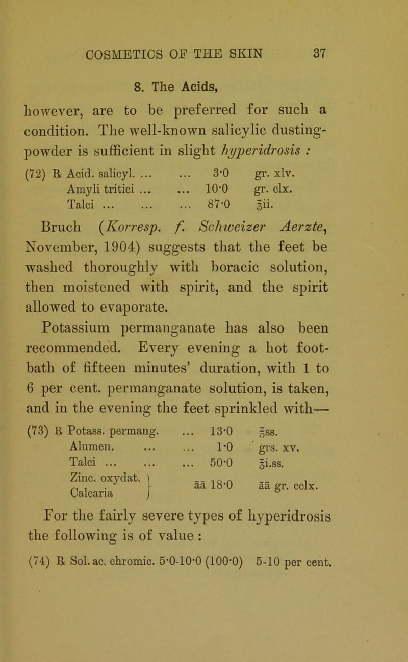 8. The Acids, however, are to be preferred for such a condition. The well-known salicylic dusting- powder is sufficient in slight hyperidrosis : (72) R Acid. salicyl. ... ... 3‘0 gr. xlv. Amyli tritici 100 gr. clx. Talei ... ... ... 87-0 gii. Bruch (Korresp. f. Schweizer Aerzte, November, 1904) suggests that the feet be waslied thoroughly with boracic solution, then moistened with spirit, and the spirit allowed to evaporate. Potassium permanganate has also been recommended. Every evening a hot foot- bath of fifteen minutes’ duration, with 1 to 6 per cent. permanganate solution, is taken, and in the evening the feet sprinkled with— (73) R Potass. permang. ... 13-0 5SS. Alumen. 1-0 grs. xv. Talei ... ... 50-0 gi.ss. Zine. oxydat. Calcaria ää 18*0 ää gr. cclx. For the fairly severe types of hyperidrosis the following is of value : (74) R Sol. ac. chromic. ö'O-lO'O (100‘0) 5-10 per cent.