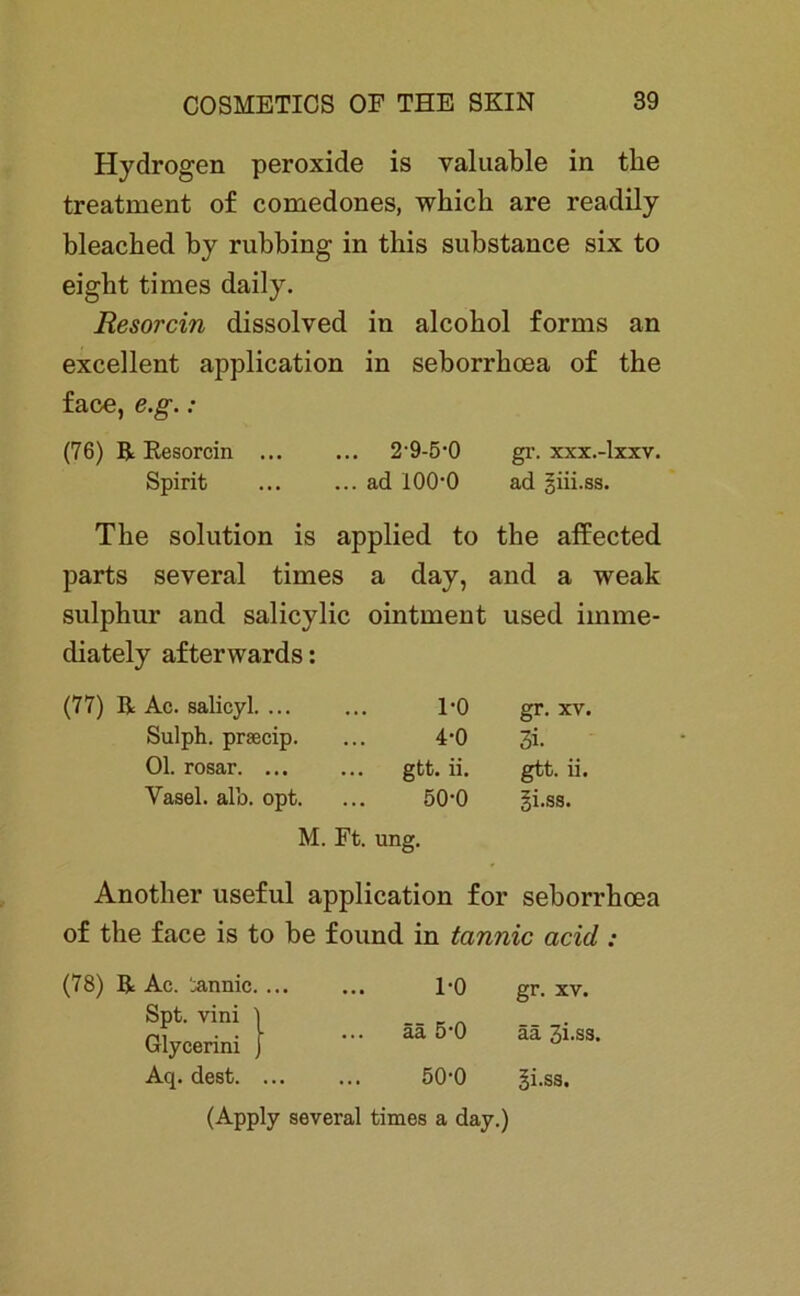 Hydrogen peroxide is valuable in tke treatment of comedones, wkick are readily bleacked by rubbing in this substance six to eight times daily. Resorcin dissolved in alcobol forms an excellent application in seborrkoea of tke face, e.g. : (76) R Resorcin ... ... 2‘9-5’0 gr. xxx.-lxxv. Spirit ... ... ad lOO'O ad giii.ss. Tke solution is applied to tke affected parts several times a day, and a weak sulpkur and salicylic ointment used iinme- diately afterwards: (77) R Ac. salicyl 1-0 gr. xv. Sulph. prsecip. ... 4*0 3i. Ol. rosar gtt. ii. gtt. ii. Yasel. alb. opt. ... 50'0 gi.ss. Anotker useful application for seborrkoea of tke face is to be found in tannic acid : M. Ft. ung. (78) R Ac. ‘^rnnic. ... l'O gr. xv. ää 5-0 ää 3i.ss. 50-0 gi.ss. Spt. vini Glycerini Aq. dest. ... (Apply several times a day.)