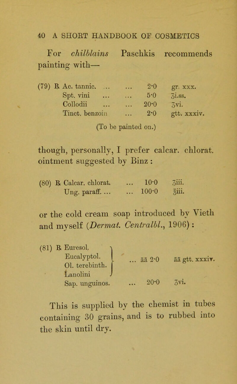 For chilblciins Paschkis recommends painting witli— (79) R Ac. tannic. ... 2-0 gr, xxx. Spt. vini 5-0 3i.ss. Collodii ... 20-0 3vi. Tinct. benzoin 2-0 gtt. xxxiv. (To be painted on.) though, personally, I prefer calcar. chlorat. ointment suggested by Binz : (80) R Calcar. chlorat. ... 10'0 3üi. Ung. parafF. ... ... 100’0 giii. or the colcl cream soap introduced bv Vieth and myself (.Dermal. Centralbl., 1906): (81) R Euresol. -v Eucalyptol. I __ gj 2.0 äägtt.xxxir. Ol. terebinth. Lanolini J Sap. unguinos. ... 20’0 3vi. This is supplied by the chemist in tubes containing 30 grains, and is to rubbed into the skin until dry.