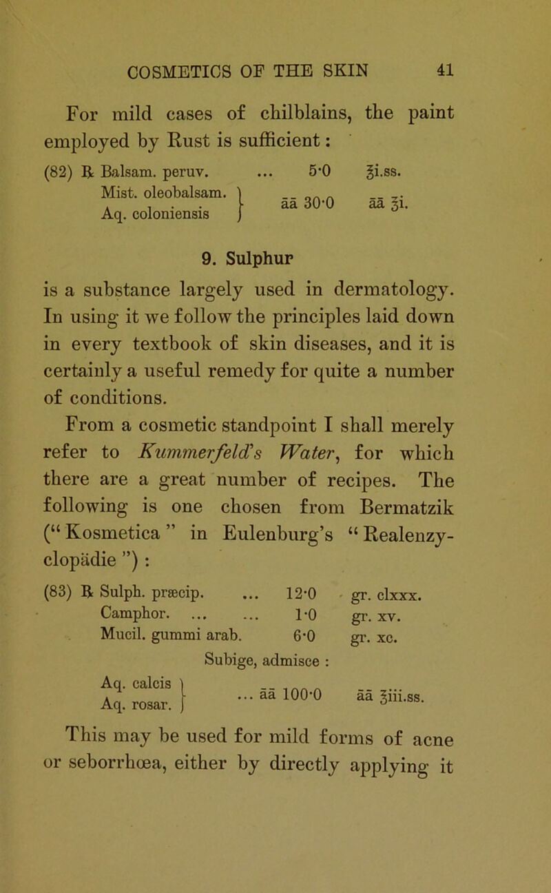 For mild cases of chilblains, tke paint employed by Rust is sufficient: (82) R Balsam, peruv. Mist, oleobalsam. Aq. coloniensis 5-0 gi.ss. ää 30'0 ää §i. 9. Sulphur is a substance largely used in dermatology. In using it we follow tbe principles laid down in every textbook of skin diseases, and it is certainly a useful remedy for quite a number of conditions. From a cosmetic standpoint I shall merely refer to Kummerfeld's Water, for wbicb there are a great number of recipes. The following is one cbosen from Bermatzik (“ Kosmetica ” in Eulenburg’s “ Realenzy- clopädie ”) : (83) R Sulph. prsecip. ... 12-0 Camphor 1-0 Mucil. gummi arab. 6'0 Aq. calcis i Aq. rosar. j Subige, admisce : ... ää 100-0 gr. clxxx. gr. xv. gr. xc. ää giii.ss. This may be used for mild fonns of acne or seborrhoea, either by directly applying it