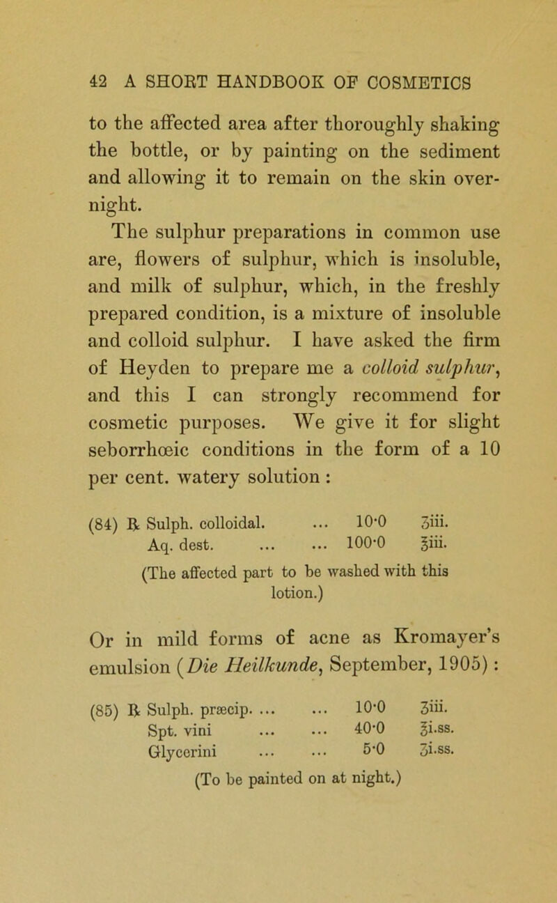 to the affected area after thoroughly shaking the bottle, or by painting on the Sediment and allowing it to remain on the skin over- night. The sulphur preparations in common use are, flowers of sulphur, which is insoluble, and milk of sulphur, which, in the freshly prepared condition, is a mixture of insoluble and colloid sulphur. I have asked the firm of Heyden to prepare me a colloid sulphur, and this I can strongly recommend for cosmetic purposes. We give it for slight seborrhceic conditions in the form of a 10 per cent. watery solution : (84) ß Sulph. colloidal. ... 10*0 3iii. Aq. dest. 100*0 giii. (The affected part to be washed with this lotion.) Or in mild forms of acne as Kromayer’s emulsion (Die Heilkunde, September, 1905): (85) ß Sulph. prsecip. ... ... 10-0 3üi- Spt. vini ... 40-0 gi.ss. Glycerini 5-0 3i.ss. (To be painted on at night.)