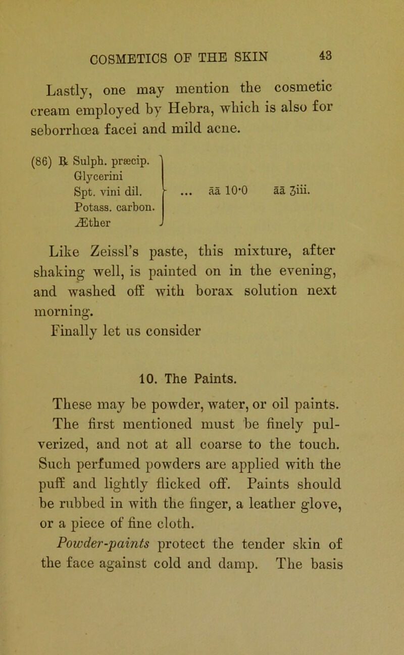 Lastly, one may mention tke cosmetic cream employed by Hebra, wliicb is also for seborrboea facei and mild acne. (86) R Sulph. prsecip. Glycerini Spt. vini dil. Potass. carbon. iEther J ää 10’0 ää 3iii. Like Zeissl’s paste, tbis mixture, after sbaking well, is painted on in tbe evening, and wasbed off witb borax solution next morning. Finally let us consider 10. The Paints. Tbese may be powder, water, or oil paints. Tbe first mentioned must be finely pul- verized, and not at all coarse to the touck. Such perfumed powders are applied witb tbe puff and lightly flicked off. Paints should be rubbed in with tbe finger, a leatber glove, or a piece of fine cloth. Powder-paints protect tbe tender skin of tbe face against cold and damp. Tbe basis
