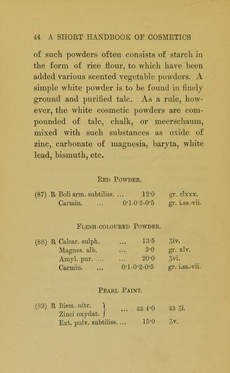 of such powders often consists of starch in the form of rice flour, to which have been added various scented vegetable powders. A simple white powder is to be found in finely ground and purified talc. As a rule, how- ever, the white cosmetic powders are com- pounded of talc, chalk, or meerscbaum, mixed witb such substances as oxide of zinc, carbonate of magnesia, baryta, white lead, bismutb, etc. Red Powder. (87) R Boli arm. subtiliss. ... 12'0 Carmin. ... 0'l-0-2-0'5 gr. clxxx. gi-. i.ss.-vii. Flesh-coloured Powder. (88) R Calcar. sulph. Magnes. alb. Amyl. pur. ... Carmin. .. 13*5 3iv. 3'0 gr. xlv. 20-0 3vi. 0'l-0'2-0'5 gr. i.ss.-vii. Pearl Paint. (89) R Bism. nitr. j ... ää 4*0 ää i Zinci oxydat. J Ext. pulv. subtiliss. ... 15'0 3v.