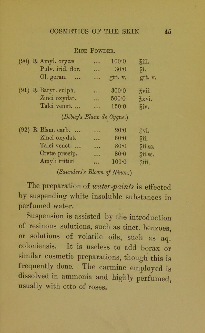 Rice Powder. (90) R Amyl. oryzse 100-0 liü. Pulv. irid. flor. 30-0 §i- Ol. geran. gtt. V. gtt. V. (91) R Baryt, sulph. 300-0 ivii. Zinci oxydat. 500-0 §xvi. Talei venet. ... 150-0 Si v. (Ddbay’s Blanc de Cygne.) (92) R Bism. carb. ... 20-0 3vi. Zinci oxydat. 60-0 in. Talei venet. ... 80-0 gii.ss. Cretffi pnecip. 80-0 gii.ss. Amyli tritici 100-0 §iü. (Saunders’s Bloom ofNinon.) The preparation of water-paints is effected by suspending white insoluble substances in perfumed water. Suspension is assisted by the introduction of resinous Solutions, such as tinct. benzoes, or Solutions of volatile oils, such as aq. coloniensis. It is useless to add borax or similar cosmetic preparations, tbougb this is frequently done. The carmine employed is dissolved in ammonia and highly perfumed usually with otto of roses.