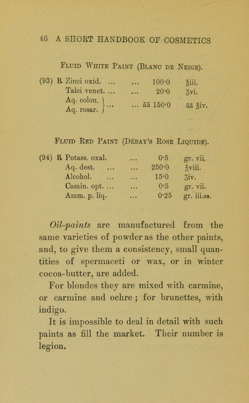 Fluid White Paint (Blanc de Neige). (93) R Zinci oxid. ... Talei venet. ... Aq. colon. Aq. rosar. ' ’ Fluid Red Paint (94) R Potass. oxal. Aq. dest. Alcohol. Camin. opt. ... Amm. p. liq. 100-0 giii. ... 20-0 3vi. ... ää 150-0 ää §iv. (Däbay’s Rose Liquide). 0-5 gr. vii. 250-0 gviii. 15-0 3iv. 0-5 gr. vii. 0-25 gr. iii.ss. Oil-paints are manufactured from tbe same varieties of powder as the other paints, and, to give them a consistency, small quan- tities o£ spermaceti or wax, or in winter cocoa-butter, are added. For blondes they are mixed with carmine, or carmine and oclire ; for brünettes, with indigo. It is impossible to deal in detail with such paints as fill the market. Their number is legion.