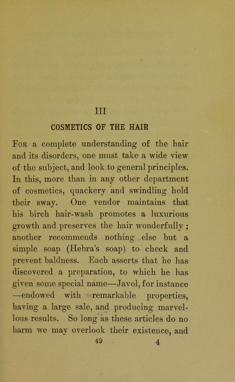 III COSMETICS OF THE HAIR For a complete understanding of the hair and its disorders, one must take a wide view of the subject, and look to general principles. In this, more than in any other department of cosmetics, quackery and swindling hold their sway. One vendor maintains that bis birch hair-wash promotes a luxurious growth and preserves the hair wonderfully ; another recommends nothing eise but a simple soap (Hebra’s soap) to check and prevent baldness. Each asserts that he lias discovered a preparation, to which he has given some special name—Javol, for instance —endowed with remarkable properties, having a large sale, and producing marvel- lous results. So long as tliese articles do no liarm we may overlook their existence, and