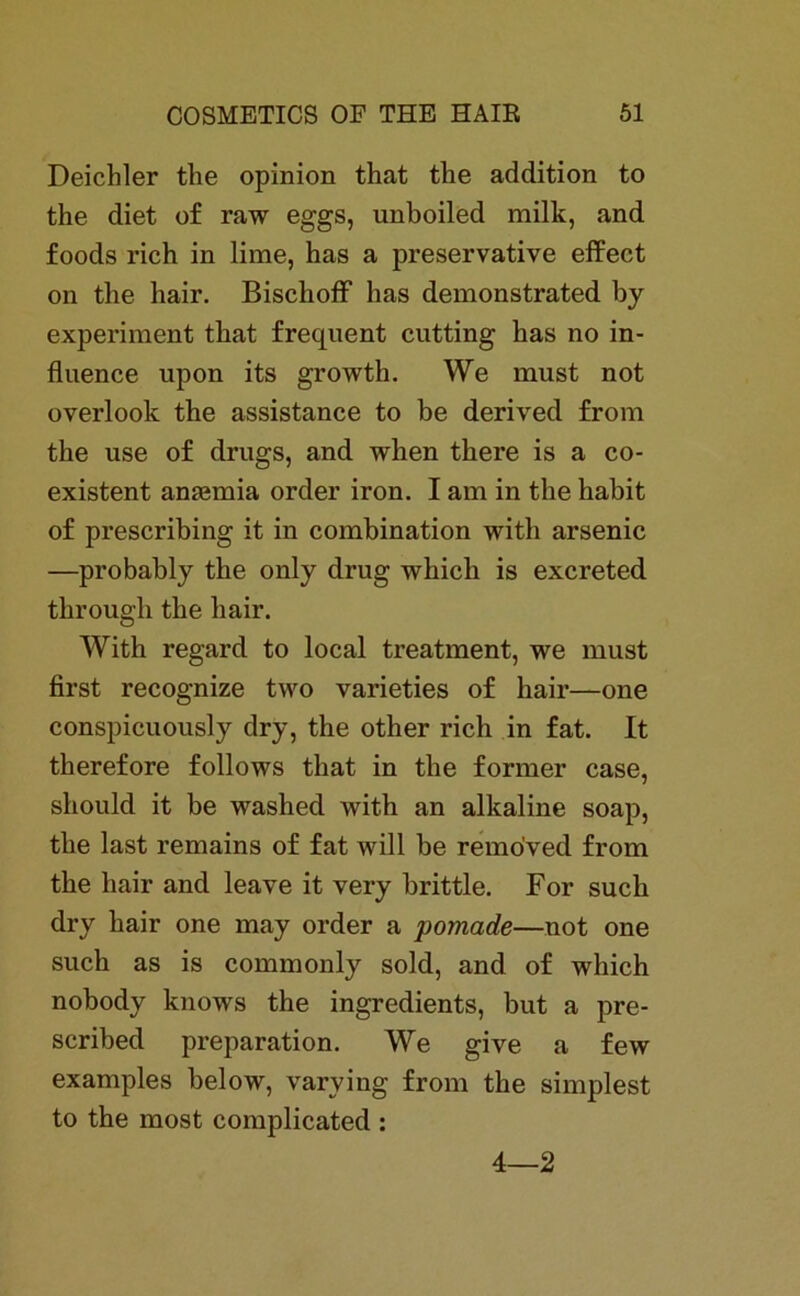 Deichler the opinion that the addition to the diet of raw eggs, unboiled milk, and foods rieh in lime, has a preservative effect on the hair. Bisclioff has demonstrated by experiment that frequent cutting has no in- fluence upon its growth. We must not overlook the assistance to be derived from the use of drugs, and when there is a co- existent aniemia order iron. I am in the habit of prescribing it in combination with arsenic —probably the only drug whicli is exereted. through the hair. With regard to local treatment, we must first recognize two varieties of hair—one conspicuously dry, the other rieh in fat. It therefore follows that in the former case, should it be washed with an alkaline soap, the last remains of fat will be remo’ved from the hair and leave it very brittle. For such dry hair one may order a pomade—not one such as is commonly sold, and of wliich nobody knows the ingredients, but a pre- scribed preparation. We give a few examples below, varving from the simplest to the most complicated : 4—2