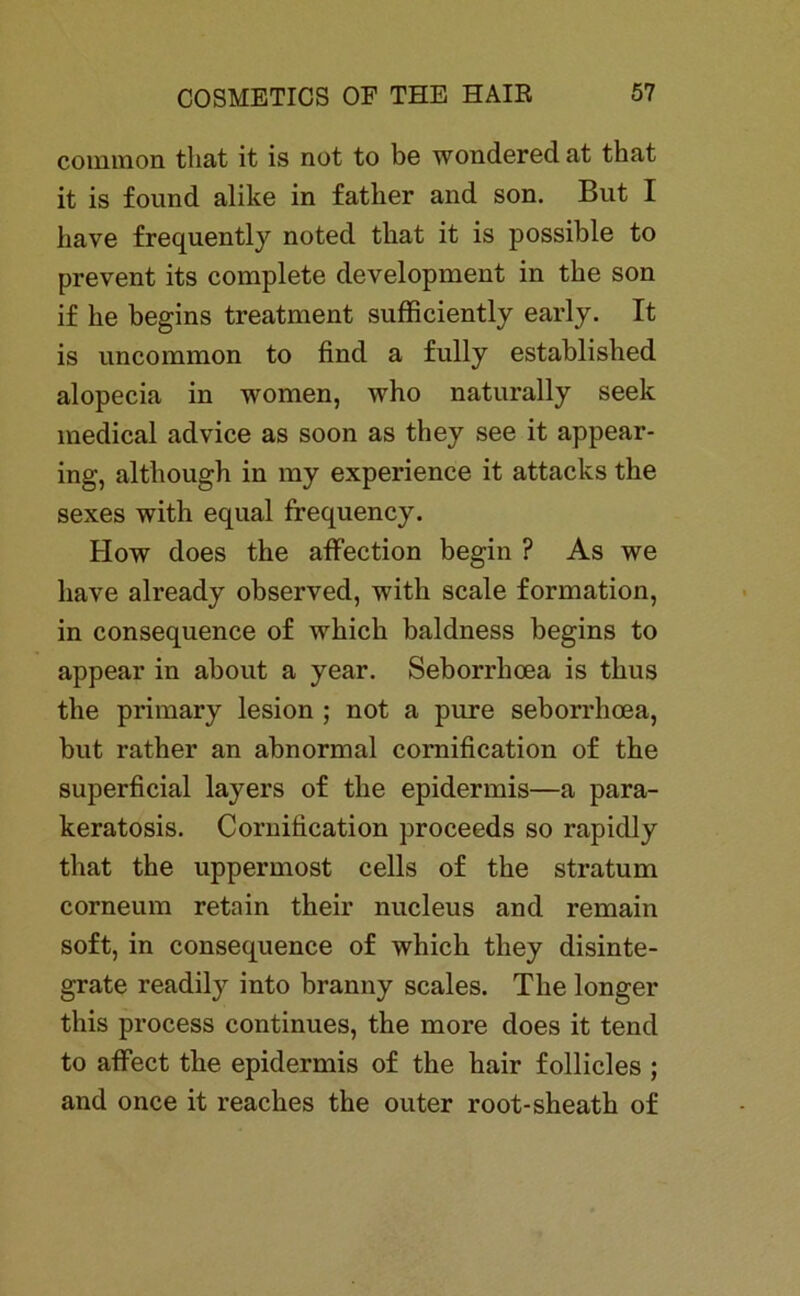 common that it is not to be wonderedat that it is found alike in father and son. But I iiave frequently noted that it is possible to prevent its complete development in the son if he begins treatment sufficiently early. It is uncommon to find a fully established alopecia in women, who naturally seek medical advice as soon as they see it appear- ing, although in my experience it attacks the sexes with equal frequency. How does the aflfection begin ? As we Iiave already observed, with scale formation, in consequence o£ which baldness begins to appear in about a year. Seborrhoea is thus the primary lesion ; not a pure seborrhoea, but rather an abnormal cornification of the superficial layers of the epidermis—a para- keratosis. Cornification proceeds so rapidly that the uppermost cells of the Stratum corneum retnin their nucleus and remain soft, in consequence of which they disinte- grate readily into branny scales. The longer this process continues, the more does it tend to affect the epidermis of the hair follicles ; and once it reaches the outer root-sheath of