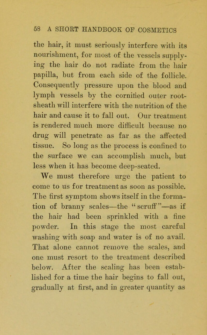 the hair, it must seriously interfere with its nourishment, for most of tlie vessels supply- ing the hair do not radiate from the hair papilla, but from eacli side of the follicle. Consequently pressure upon the blood and lymph vessels by the cornilied outer root- sheatli will interfere with the nutrition of the hair and cause it to fall out. Our treatment is rendered much more difficult because no drug will penetrate as far as the affected tissue. So long as the process is confined to the surface we can accomplish much, but less when it has become deep-seated. We must therefore urge the patient to come to us for treatment as soon as possible. The first Symptom shows itself in the forma- tion of branny scales—the “scruff”—as if the hair had been sprinkled with a fine powder. In this stage the most careful washing with soap and water is of no avail. Tliat alone cannot remove the scales, and one must resort to the treatment described below. After the scaling has been estab- lished for a time the hair begins to fall out, gradually at first, and in greater quantity as