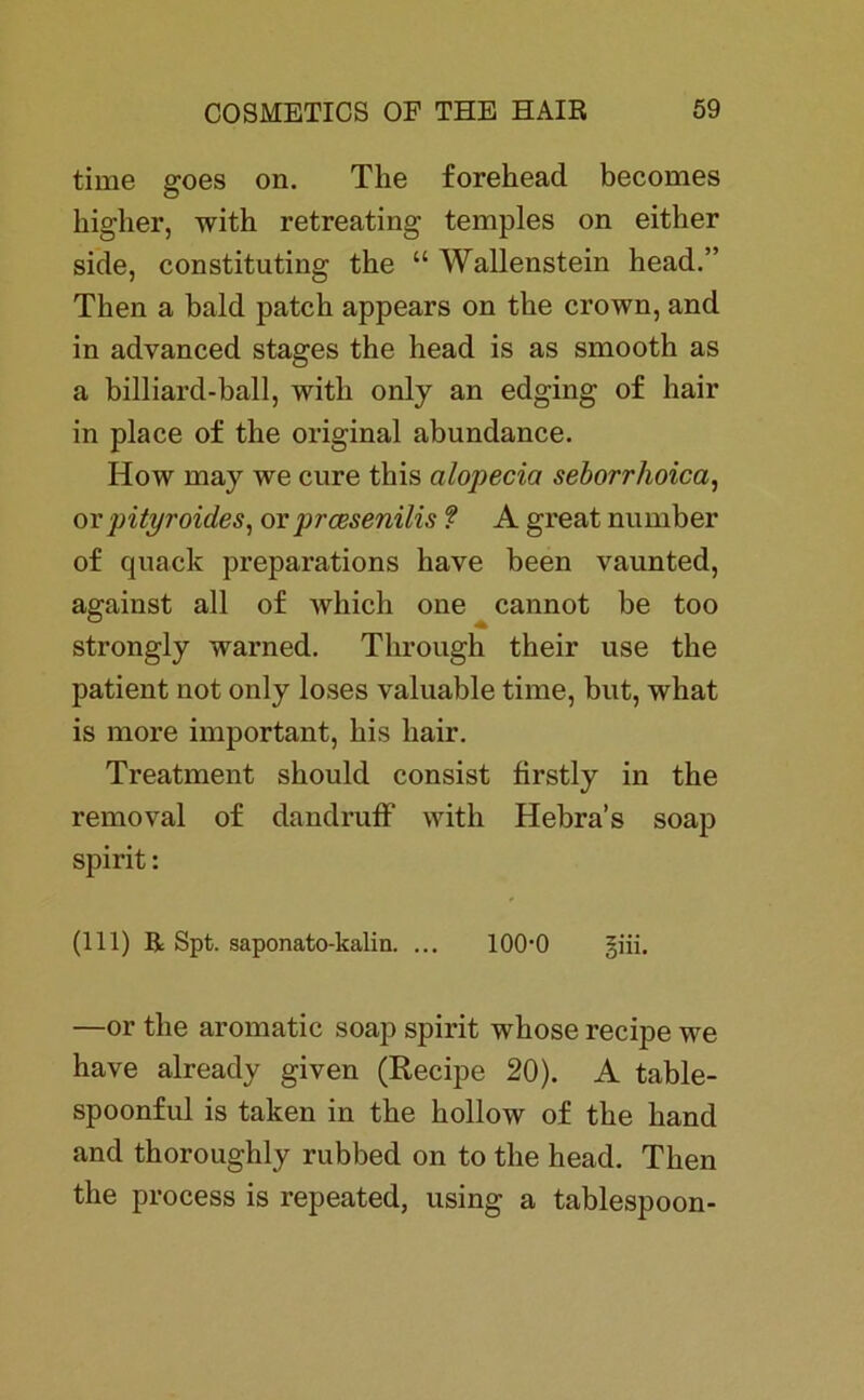 time goes on. The forehead becomes higher, with retreating temples on either side, constituting the “ Wallenstein head.” Then a bald patch appears on the crown, and in advanced stages the head is as smooth as a billiard-ball, with only an edging of hair in place of the original abundance. How may we eure this alopecia seborrhoica, or pityroides, or preesenilis ? A great number of quack preparations have been vaunted, against all of which one cannot be too strongly warned. Through their use the patient not only loses valuable time, but, what is more important, his hair. Treatment should consist firstly in the removal of dandruff with Hebra’s soap spirit: (111) R Spt. saponato-kalin. ... 10(H) giii. —or the aromatic soap spirit whose recipe we have already given (Recipe 20). A table- spoonful is taken in the hollow of the liand and thoroughly rubbed on to the head. Then the process is repeated, using a tablespoon-