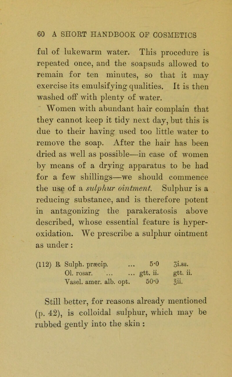 ful of lukewarm water. Tliis procedure is repeated once, and tlie soapsuds allowed to remain for ten minutes, so that it may exercise its emulsifying qualities. It is then washed off witli plenty of water. Women witli abundant liair complain that they cannot keep it tidy next day, but this is due to their having used too little water to remove the soap. After the hair has been dried as well as possible—in case of women by means of a drying apparatus to be liad for a few Shillings—we should commence the use of a sulphur ointment. Sulphur is a reducing substance, and is tlierefore potent in antagonizing the parakeratosis above described, whose essential feature is hyper- oxidation. We prescribe a sulphur ointment as under: (112) R Sulph. praecip. ... 5‘0 3i.as. Ol. rosar. ... ... gtt. ii. gtt. ii. Yasel. amer. alb. opt. 50'0 §ii. Still better, for reasons already mentioned (p. 42), is colloidal sulphur, which may be rubbed gently into the skin :