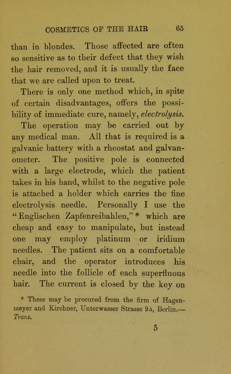 tlian in blondes. Tbose affected are often so sensitive as to tkeir defect that they wish the bair removed, and it is usually tbe face that we are called upon to treat. Tliere is only one metbod which, in spite of certain disadvantages, öfters the possi- bility of immediate eure, namely, electrolysis. Tbe Operation may be carried out by any medical man. All that is required is a galvanic battery witli a rbeostat and galvan- ometer. The positive pole is connected with a large electrode, wliich tbe patient takes in bis hand, whilst to the negative pole is attached a holder which carries the fine electrolysis needle. Personally I use the “ Englischen Zapfenreibahlen,” * which are cheap and easy to manipulate, but instead one may employ platinum or iridium needles. The patient sits on a comfortable chair, and the operator introduces his needle into the follicle of each superfluous hair. The current is closed by the key on * These may be procured from the firm of Hagen- meyer and Kirchner, Unterwasser Strasse 9 a, Berlin.— Trans. 5