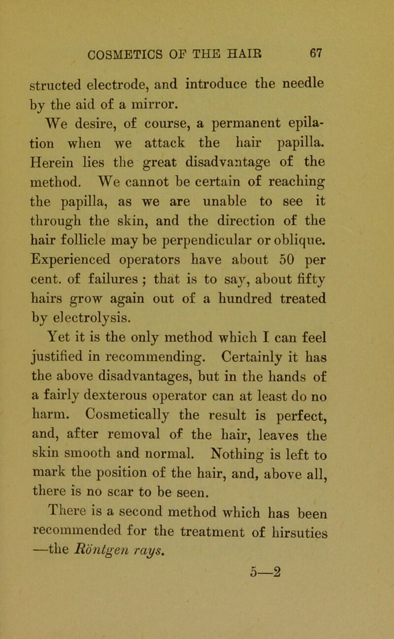 structed electrode, and introduce the needle bj the aid of a mirror. We desire, of course, a permanent epila- tion wlien we attack the liair papilla. Herein lies the great disadvantage of the method. We cannot he certain of reaching the papilla, as we are unable to see it through the skin, and the direction of the hair follicle may be perpendicular or oblique. Experienced operators have about 50 per cent. of failures ; that is to say, about fifty hairs grow again out of a hundred treated by electrolysis. Yet it is the only method whieh I can feel justified in recommending. Certainly it has the above disadvantages, but in the liands of a fairly dexterous operator can at least do no harm. Cosmetically the result is perfect, and, after removal of the hair, leaves the skin smooth and normal. Nothing is left to mark the position of the hair, and, above all, there is no scar to be seen. Tliere is a second method which has been recommended for the treatment of hirsuties —the Röntgen rays. 5—2