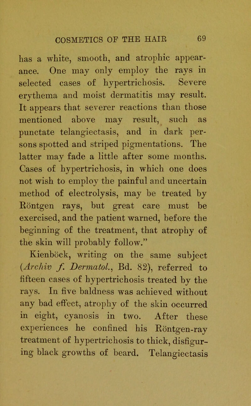 has a wliite, smooth, and atrophic appear- ance. One may only employ the rays in selected cases of hypertrichosis. Severe erythema and moist dermatitis may result. It appears that severer reactions than those mentioned above may result, such as punctate telangiectasis, and in dark per- sons spotted and striped pigmentations. The latter may fade a little after some rnonths. Cases of hypertrichosis, in which one does not wish to employ the painful and uncertain method of electrolysis, may be treated by Röntgen rays, but great care must be exercised, and the patient warned, before the beginning of the treatment, that atrophy of the skin will probably follow.” Kienböck, writing on the same subject {Archiv f DermatolBd. 82), referred to fifteen cases of hypertrichosis treated by the rays. In five baldness was achieved without any bad effect, atrophy of the skin occurred in eight, cyanosis in two. After these experiences he confined his Röntgen-ray treatment of hypertrichosis to thick, disfigur- ing black growths of beard. Telangiectasis