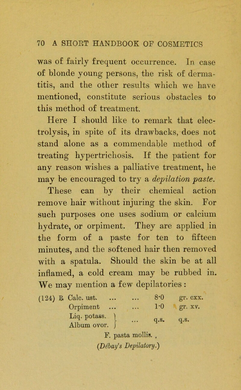 was of fairly frequent occurrence. In case of blonde young persons, the risk of derma- titis, and the otlier results wliich we have mentioned, constitute serious obstacles to this metliod of treatment. Here I should like to remark that elec- trolysis, in spite of its drawbacks, does not stand alone as a commendable method of treating hypertricliosis. If the patient for any reason wislies a palliative treatment, he may be encouraged to try a depilation paste. These can by their Chemical action remove hair without injuring the skin. For such purposes one uses sodium or calcium hydrate, or orpiment. They are applied in the form of a paste for ten to fifteen minutes, and the softened hair then removed with a spatula. Should the skin be at all inflamed, a cold cream may be rubbed in. We may mention a few depilatories: (124) B. Calc. ust 8-0 gr. cxx. Orpiment ... ... 1*0 gr. xv. Liq. potass. | _ q>s. q<g> Album ovor. F. pasta mollis. , (Debay’s Depilatory.)