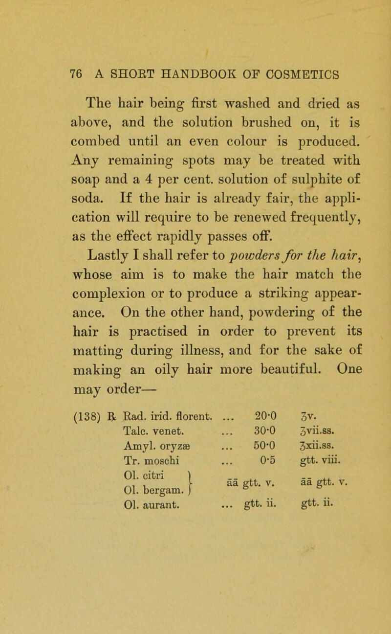 The liair being first washed and dried as above, and the solution brushed on, it is combed until an even colour is produced. Any remaining spots may be treated with soap and a 4 per cent. solution of sulphite of soda. If the hair is already fair, the appli- cation will require to be renewed frequently, as the effect rapidly passes off. Lastly I shall refer to powders for the hair, whose aim is to make the hair match the complexion or to produce a striking appear- ance. On the other hand, powdering of the hair is practised in order to prevent its matting during illness, and for the sake of making an oily hair more beautiful. One may order— (138) R Rad. irid. florent. ... 20-0 3v. Tale, venet. 30-0 Svii.ss. Amyl. oryzas 50-0 3xii.ss. Tr. moschi 0-5 gtt. viii. Ol. citri | Ol. bergam. ) ää gtt. v. ää gtt. v. Ol. aurant. ... gtt. ii. gtt. ii.