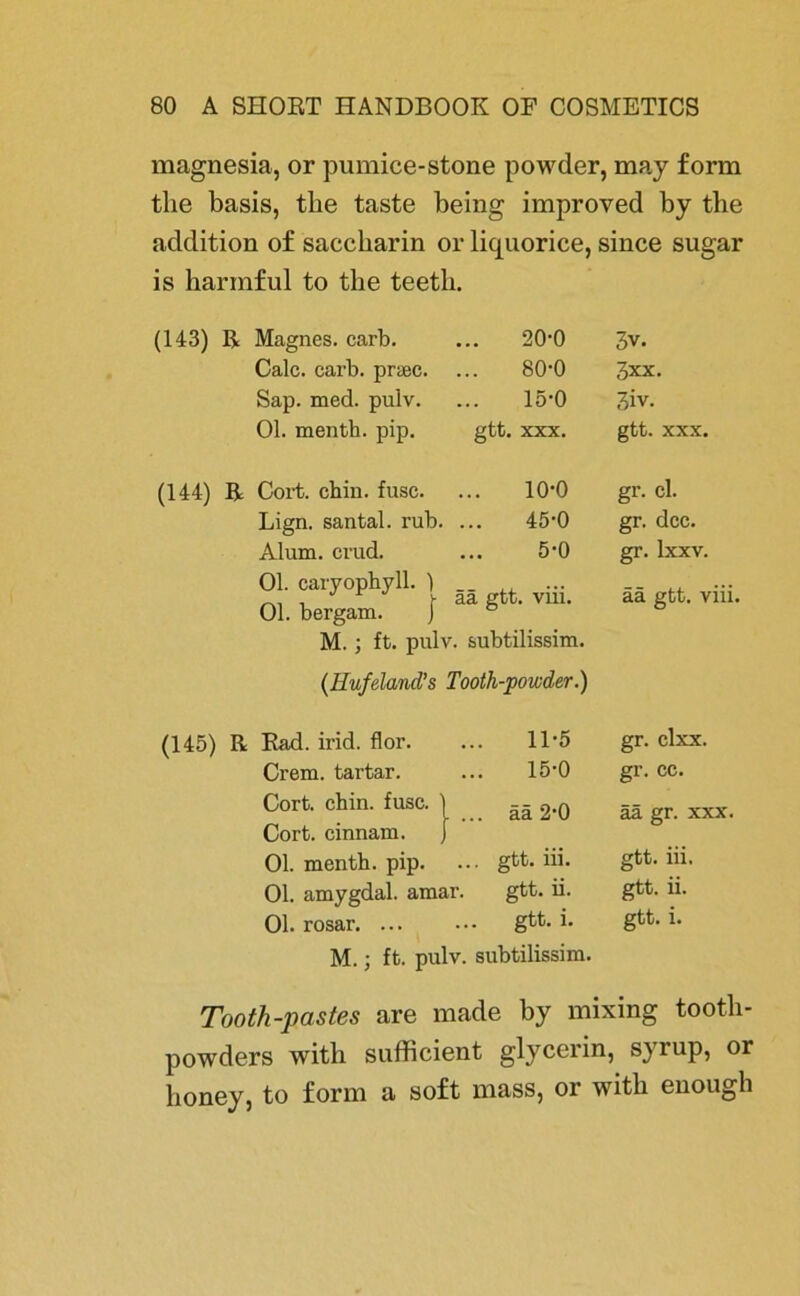 magnesia, or pumice-stone powder, may form tlie basis, tbe taste being improved by tbe addition of Saccharin or liquorice, since sugar is harmful to the teetb. (143) R Magnes. carb. 20-0 3v. Calc. carb. prsec. 80-0 3xx. Sap. med. pulv. 15-0 3iv. Ol. menth. pip. gtt. XXX. gtt. XXX. (144) R Cort. chin. fusc. 10-0 gr. cl. Lign. santal. rub. 45-0 gr. dcc. Alum. crud. 5-0 gr. Ixxv. Ol. caryophyll. ) Ol. bergam. } ää gtt. viii. ää gtt. viii. M.; ft. pulv. subtilissim. (Ilufeland’s Tooth-powder.) (145) R Rad. irid. flor. 11-5 gr. clxx. Crem, tartar. 15-0 gr. cc. Cort. chin. fusc. Cort. cinnam. . ... ää 2*0 ää gr. xxx. Ol. menth. pip. ... gtt. iii. gtt. iii. Ol. amygdal. amar. gtt. ii. gtt. ii. Ol. rosar. ... ... gtt. i. gtt. i. M.; ft. pulv. subtilissim. Tooth-pastes are made by mixing tooth- powders with sufficient glycerin, syrup, or honey, to form a soft mass, or with enough