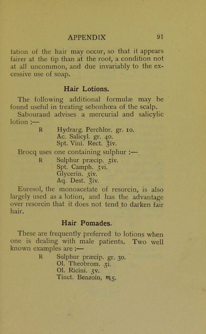 tation of the hair may occur, so that it appears fairer at the tip than at the root, a condition not at all uncommon, and due invariably to the ex- cessive use of soap. Hair Lotions. The following additional formulae may be found useful in treating sebonhoea of the scalp. Sabouraud advises a mercurial and salicylic lotion :— R Hydrarg. Perchlor, gr. io. Ac. Salicyl. gr. 40. Spt. Vini. Reet. Jiv. Brocq uses one containing sulphur :— R Sulphur praecip. 3iv. Spt. Camph. 3vi. Glycerin. 3iv. Aq. Dest. 3iv. Euresol, the monoacetate of resorcin, is also largely used as a lotion, and has the advantage over resorcin that it does not tend to darken fair hair. Hair Pomades. These are frequently preferred to lotions when one is dealing with male patients. Two well known examples are :— R Sulphur praecip. gr. 30. Ol. Theobrom. 3h Ol. Ricini. 3V. Tinct. Benzoin, »15.