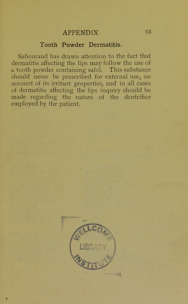 Tooth Powder Dermatitis. Sabouraud has drawn attention to the fact that dermatitis affecting the Iips may follow the use of a tooth powder containing salol. This substance should never be prescribed for external use, on account of its irritant properties, and in all cases of dermatitis affecting the lips inquiry should be made regarding the nature of the dentrifice employed by the patient. t