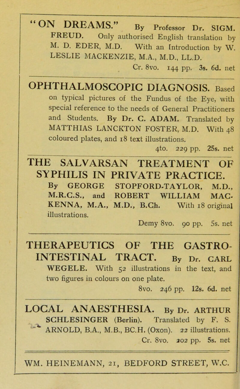 “ON DREAMS.” By Pr„fe8sor Dr. SIGM. FREUD. Only authorised English translation by M. D. EDER, M.D. With an Introduction by W. LESLIE MACKENZIE, M.A., M.D., LL.D. Cr. 8vo. 144 pp. 3s. 6d. net OPHTHALMOSCOPIC DIAGNOSIS. Based on typical pictures of the Fundus of the Eye, with special reference to the needs of General Practitioners and Students. By Dr. G. ADAM. Translated by MATTHIAS LANCKTON FOSTER, M.D. With 48 coloured plates, and 18 text illustrations. 4to. 229 pp. 25s. net THE SALVARSAN TREATMENT OF SYPHILIS IN PRIVATE PRACTIGE. By GEORGE STOPFORD-TAYLOR, M.D., M.R.G.S., and ROBERT WILLIAM MAC- KENNA, M.A., M.D., B.Ch. With 18 original illustrations. Demy 8vo. 90 pp. 5s. net THERAPEUTIGS OF THE GASTRO- INTESTINAL TRAGT. By Dr. CARL WEGELE. With 52 illustrations in the text, and two figures in colours on one plate. 8vo. 246 pp. 12s. 6d. net LOCAL ANAESTHESIA. By Dr. Arthur SCHLESINGER (Berlin). Translated by F. S. ** ARNOLD, B.A., M.B., BC.H. (Oxon). 22 illustrations. Cr. 8vo. 202 pp. 5s. net WM. HEINEMANN, 21, BEDFORD STREET, W.C.