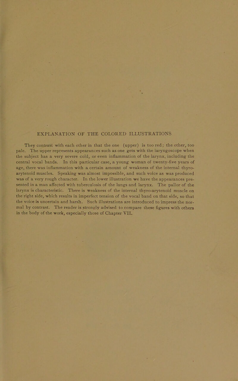EXPLANATION OF THE COLORED ILLUSTRATIONS They contrast with each other in that the one (upper) is too red ; the other, too pale. The upper represents appearances such as one gets with the laryngoscope when the subject has a very severe cold, or even inflammation of the larynx, including the central vocal bands. In this particular case, a young woman of twenty-five years of age, there was inflammation with a certain amount of weakness of the internal thyro- arytenoid muscles. Speaking was almost impossible, and such voice as was produced was of a very rough character. In the lower illustration we have the appearances pre- sented in a man affected with tuberculosis of the lungs and larynx. The pallor of the larynx is characteristic. There is weakness of the internal thyro-arytenoid muscle on the right side, which results in imperfect tension of the vocal band on that side, so that the voice is uncertain and harsh. Such illustrations are introduced to impress the nor- mal by contrast. The reader is strongly advised to compare these figures with others