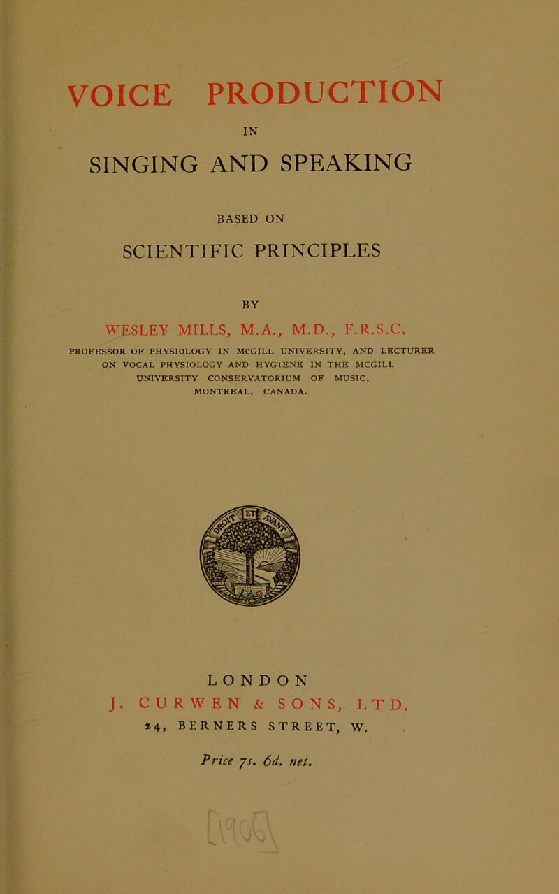 IN SINGING AND SPEAKING BASED ON SCIENTIFIC PRINCIPLES BY WESLEY MILLS, M.A., M.D., F.R.S.C. PROFESSOR OF PHYSIOLOGY IN MCGILL UNIVERSITY, AND LECTURER ON VOCAL PHYSIOLOGY AND HYGIENE IN THE MCGILL UNIVERSITY CONSERVATORIUM OF MUSIC, MONTREAL, CANADA. LONDON J. CURWEN & SONS, LTD. 24, BERNERS STREET, W. Price 71. 6d. net.
