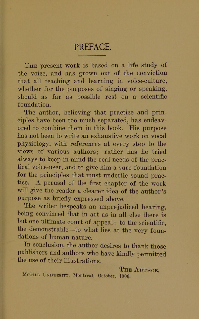 PREFACE. The present work is based on a life study of the voice, and has grown out of the conviction that all teaching and learning in voice-culture, whether for the purposes of singing or speaking, should as far as possible rest on a scientific foundation. The author, believing that practice and prin- ciples have been too much separated, has endeav- ored to combine them in this book. His purpose has not been to write an exhaustive work on vocal physiology, with references at every step to the views of various authors; rather has he tried always to keep in mind the real needs of the prac- tical voice-user, and to give him a sure foundation for the principles that must underlie sound prac- tice. A perusal of the first chapter of the work will give the reader a clearer idea of the author’s purpose as briefly expressed above. The writer bespeaks an unprejudiced hearing, being convinced that in art as in all else there is but one ultimate court of appeal: to the scientific, the demonstrable—to what lies at the very foun- dations of human nature. In conclusion, the author desires to thank those publishers and authors who have kindly permitted the use of their illustrations. The Author. McGill University. Montreal, October, 1906.