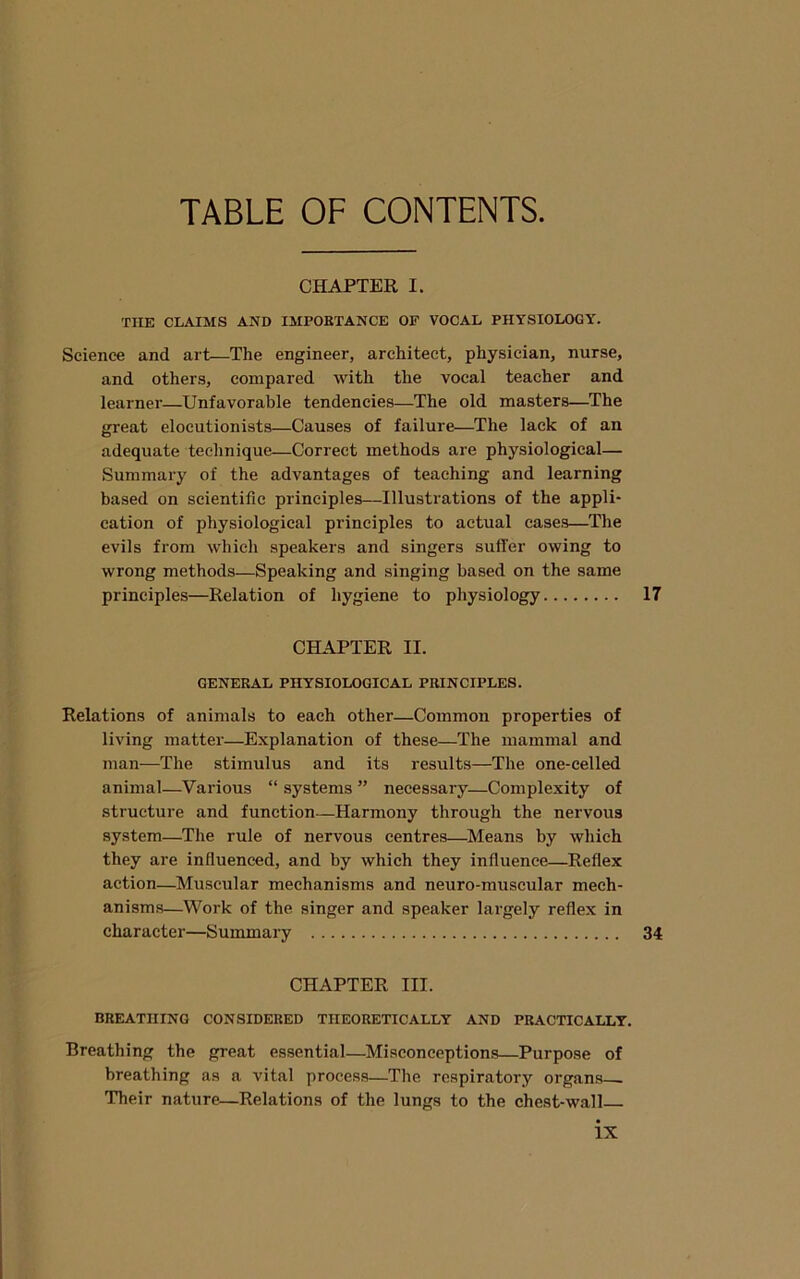 CHAPTER I. THE CLAIMS AND IMPOETANCE OF VOCAL PHYSIOLOGY. Science and art—The engineer, architect, physician, nurse, and others, compared with the vocal teacher and learner—Unfavorable tendencies—The old masters—The great elocutionists—Causes of failure—The lack of an adequate technique—Correct methods are physiological— Summary of the advantages of teaching and learning based on scientific principles—Illustrations of the appli- cation of physiological principles to actual cases—The evils from which speakers and singers suffer owing to wrong methods—Speaking and singing based on the same principles—Relation of hygiene to physiology 17 CHAPTER II. GENERAL PHYSIOLOGICAL PRINCIPLES. Relations of animals to each other—Common properties of living matter—Explanation of these—The mammal and man—The stimulus and its results—The one-celled animal—Various “ systems ” necessary—Complexity of structure and function—Harmony through the nervous system—The rule of nervous centres—Means by which they are influenced, and by which they influence—Reflex action—Muscular mechanisms and neuro-muscular mech- anisms—Work of the singer and speaker largely reflex in character—Summary 34 CHAPTER III. BREATHING CONSIDERED THEORETICALLY AND PRACTICALLY. Breathing the great essential—Misconceptions—Purpose of breathing as a vital process—The respiratory organs^ Their nature—Relations of the lungs to the chest-wall