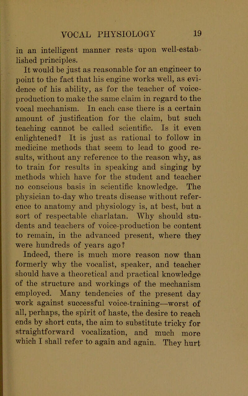 in an intelligent manner rests upon well-estab- lished principles. It would be just as reasonable for an engineer to point to the fact that his engine works well, as evi- dence of his ability, as for the teacher of voice- production to make the same claim in regard to the vocal mechanism. In each case there is a certain amount of justification for the claim, but such teaching cannot be called scientific. Is it even enlightened? It is just as rational to follow in medicine methods that seem to lead to good re- sults, without any reference to the reason why, as to train for results in speaking and singing by methods which have for the student and teacher no conscious basis in scientific knowledge. The physician to-day who treats disease without refer- ence to anatomy and physiology is, at best, but a sort of respectable charlatan. Why should stu- dents and teachers of voice-production be content to remain, in the advanced present, where they were hundreds of years ago? Indeed, there is much more reason now than formerly why the vocalist, speaker, and teacher should have a theoretical and practical knowledge of the structure and workings of the mechanism employed. Many tendencies of the present day work against successful voice-training—worst of all, perhaps, the spirit of haste, the desire to reach ends by short cuts, the aim to substitute tricky for straightforward vocalization, and much more which I shall refer to again and again. They hurt