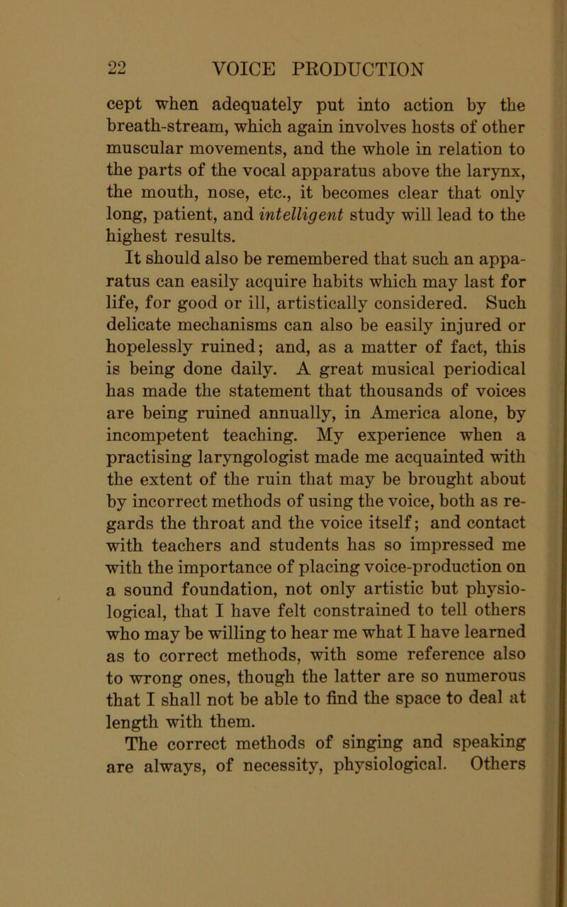 cept when adequately put into action by the breath-stream, which again involves hosts of other muscular movements, and the whole in relation to the parts of the vocal apparatus above the larynx, the mouth, nose, etc., it becomes clear that only long, patient, and intelligent study will lead to the highest results. It should also be remembered that such an appa- ratus can easily acquire habits which may last for life, for good or ill, artistically considered. Such delicate mechanisms can also be easily injured or hopelessly ruined; and, as a matter of fact, this is being done daily. A great musical periodical has made the statement that thousands of voices are being ruined annually, in America alone, by incompetent teaching. My experience when a practising laryngologist made me acquainted with the extent of the ruin that may be brought about by incorrect methods of using the voice, both as re- gards the throat and the voice itself; and contact with teachers and students has so impressed me with the importance of placing voice-production on a sound foundation, not only artistic but physio- logical, that I have felt constrained to tell others who may be willing to hear me what I have learned as to correct methods, with some reference also to wrong ones, though the latter are so numerous that I shall not be able to find the space to deal at length with them. The correct methods of singing and speaking are always, of necessity, physiological. Others