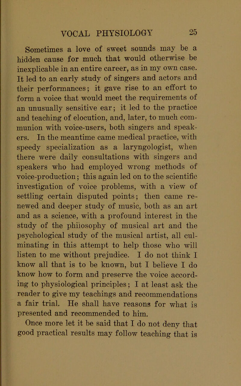 Sometimes a love of sweet sounds may be a hidden cause for much that would otherwise be inexplicable in an entire career, as in my own case. It led to an early study of singers and actors and their performances; it gave rise to an effort to form a voice that would meet the requirements of an unusually sensitive ear; it led to the practice and teaching of elocution, and, later, to much com- munion with voice-users, both singers and speak- ers. In the meantime came medical practice, with speedy specialization as a laryngologist, when there were daily consultations with singers and speakers who had employed wrong methods of voice-production; this again led on to the scientific investigation of voice problems, with a view of settling certain disputed points; then came re- newed and deeper study of music, both as an art and as a science, with a profound interest in the study of the philosophy of musical art and the psychological study of the musical artist, all cul- minating in this attempt to help those who will listen to me without prejudice. I do not think I know all that is to be known, but I believe I do know how to form and preserve the voice accord- ing to physiological principles; I at least ask the reader to give my teachings and recommendations a fair trial. He shall have reasons for what is presented and recommended to him. Once more let it be said that I do not deny that good practical results may follow teaching that is