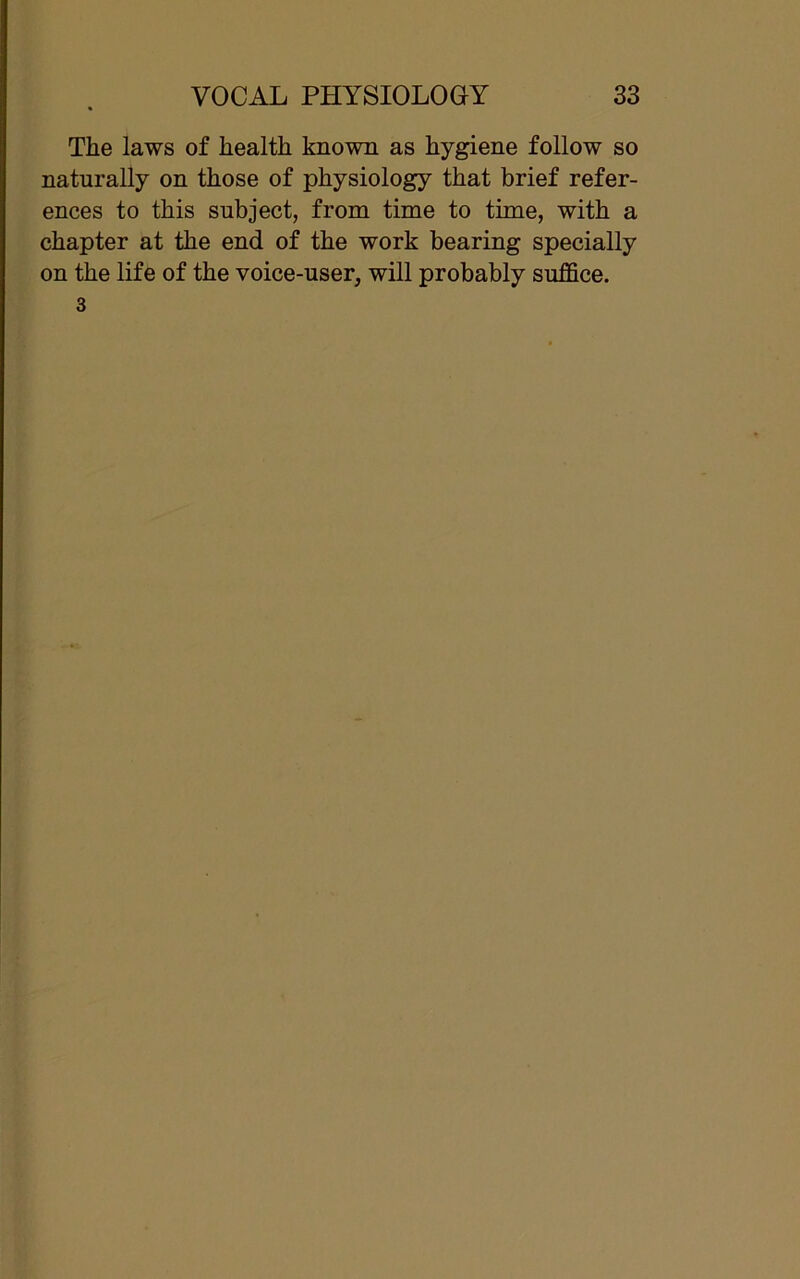 The laws of health known as hygiene follow so naturally on those of physiology that brief refer- ences to this subject, from time to time, with a chapter at the end of the work bearing specially on the life of the voice-user, will probably suffice. 3