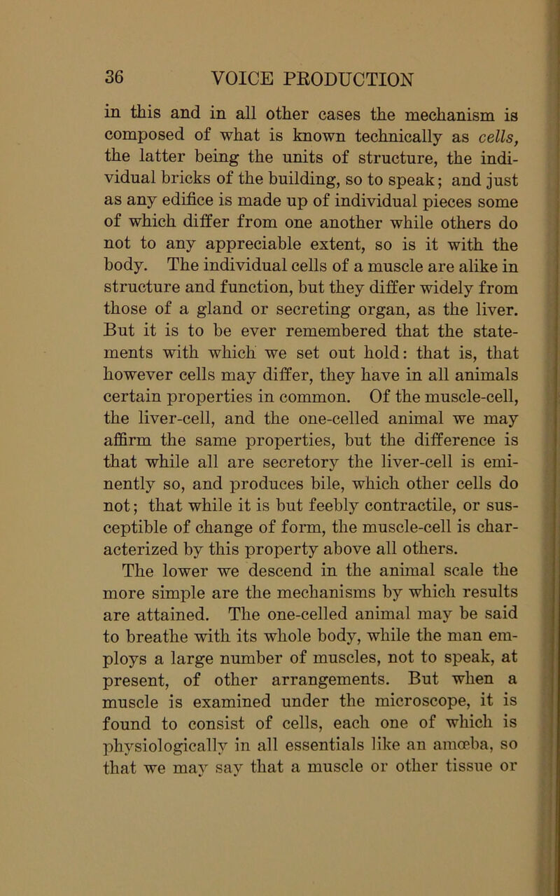 in this and in all other cases the mechanism is composed of what is known technically as cells, the latter being the units of structure, the indi- vidual bricks of the building, so to speak; and just as any edifice is made up of individual pieces some of which differ from one another while others do not to any appreciable extent, so is it with the body. The individual cells of a muscle are alike in structure and function, but they differ widely from those of a gland or secreting organ, as the liver. But it is to be ever remembered that the state- ments with which we set out hold: that is, that however cells may differ, they have in all animals certain properties in common. Of the muscle-cell, the liver-cell, and the one-celled animal we may affirm the same properties, but the difference is that while all are secretory the liver-cell is emi- nently so, and produces bile, which other cells do not; that while it is but feebly contractile, or sus- ceptible of change of form, the muscle-cell is char- acterized by this property above all others. The lower we descend in the animal scale the more simple are the mechanisms by which results are attained. The one-celled animal may be said to breathe with its whole body, while the man em- ploys a large number of muscles, not to speak, at present, of other arrangements. But when a muscle is examined under the microscope, it is found to consist of cells, each one of which is physiologically in all essentials like an amoeba, so that we may say that a muscle or other tissue or