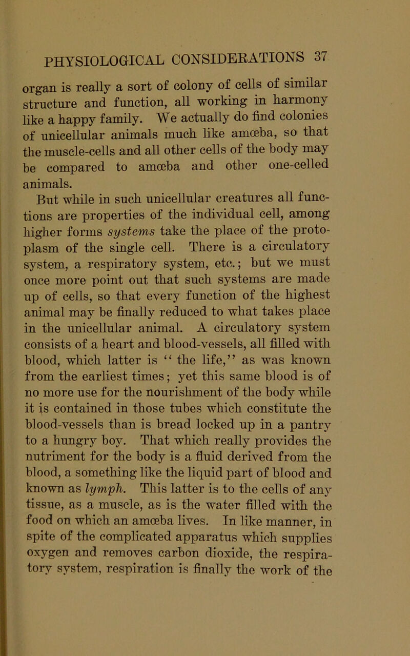 organ is really a sort of colony of cells of similar structure and function, all working in harmony like a happy family. We actually do find colonies of unicellular animals much like amoeba, so that the muscle-cells and all other cells of the body may be compared to amoeba and other one-celled animals. But while in such unicellular creatures all func- tions are properties of the individual cell, among higher forms systems take the place of the proto- plasm of the single cell. There is a circulatory system, a respiratory system, etc.; but we must once more point out that such systems are made up of cells, so that every function of the highest animal may be finally reduced to what takes place in the unicellular animal. A circulatory system consists of a heart and blood-vessels, all filled with blood, which latter is “ the life,” as was known from the earliest times; yet this same blood is of no more use for the nourishment of the body while it is contained in those tubes which constitute the blood-vessels than is bread locked up in a pantry to a hungry boy. That which really provides the nutriment for the body is a fluid derived from the blood, a something like the liquid part of blood and known as lymph. This latter is to the cells of any tissue, as a muscle, as is the water filled with the food on which an amoeba lives. In like manner, in spite of the complicated apparatus which supplies oxygen and removes carbon dioxide, the respira- tory system, respiration is finally the work of the