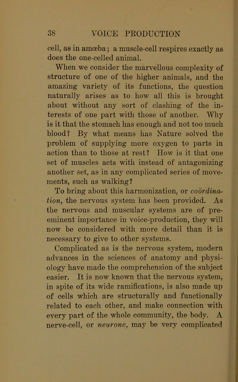 cell, as in amoeba; a muscle-cell respires exactly as does the one-celled animal. When we consider the marvellous complexity of structure of one of the higher animals, and the amazing variety of its functions, the question naturally arises as to how all this is brought about without any sort of clashing of the in- terests of one part with those of another. Why is it that the stomach has enough and not too much blood? By what means has Nature solved the problem of supplying more oxygen to parts in action than to those at rest? How is it that one set of muscles acts with instead of antagonizing another set, as in any complicated series of move- ments, such as walking? To bring about this harmonization, or coordina- tion, the nervous system has been provided. As the nervous and muscular systems are of pre- eminent importance in voice-production, they will now be considered with more detail than it is necessary to give to other systems. Complicated as is the nervous system, modern advances in the sciences of anatomy and physi- ology have made the comprehension of the subject easier. It is now known that the nervous system, in spite of its wide ramifications, is also made up of cells which are structurally and functionally related to each other, and make connection with every part of the whole community, the body. A nerve-cell, or neurone, may be very complicated