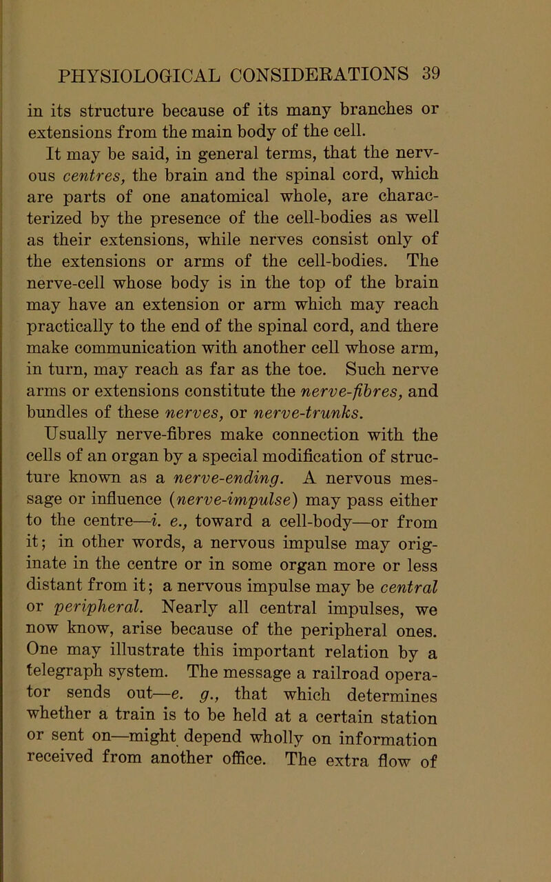 in its structure because of its many branches or extensions from the main body of the cell. It may be said, in general terms, that the nerv- ous centres, the brain and the spinal cord, which are parts of one anatomical whole, are charac- terized by the presence of the cell-bodies as well as their extensions, while nerves consist only of the extensions or arms of the cell-bodies. The nerve-cell whose body is in the top of the brain may have an extension or arm which may reach practically to the end of the spinal cord, and there make communication with another cell whose arm, in turn, may reach as far as the toe. Such nerve arms or extensions constitute the nerve-fibres, and bundles of these nerves, or nerve-trunks. Usually nerve-fibres make connection with the cells of an organ by a special modification of struc- ture known as a nerve-ending. A nervous mes- sage or influence (nerve-impulse) may pass either to the centre—i. e., toward a cell-body—or from it; in other words, a nervous impulse may orig- inate in the centre or in some organ more or less distant from it; a nervous impulse may be central or 'peripheral. Nearly all central impulses, we now know, arise because of the peripheral ones. One may illustrate this important relation by a telegraph system. The message a railroad opera- tor sends out—e. g., that which determines whether a train is to be held at a certain station or sent on—might depend wholly on information received from another office. The extra flow of