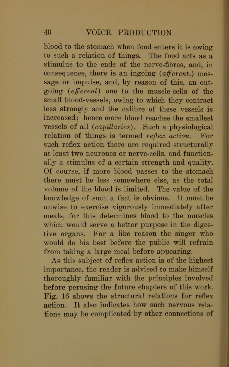 blood to the stomach when food enters it is owing to such a relation of things. The food acts as a stimulus to the ends of the nerve-fibres, and, in consequence, there is an ingoing (afferent,) mes- sage or impulse, and, by reason of this, an out- going (efferent) one to the muscle-cells of the small blood-vessels, owing to which they contract less strongly and the calibre of these vessels is increased; hence more blood reaches the smallest vessels of all (capillaries). Such a physiological relation of things is termed reflex action. For such reflex action there are required structurally at least two neurones or nerve-cells, and function- ally a stimulus of a certain strength and quality. Of course, if more blood passes to the stomach there must be less somewhere else, as the total volume of the blood is limited. The value of the knowledge of such a fact is obvious. It must be unwise to exercise vigorously immediately after meals, for this determines blood to the muscles which would serve a better purpose in the diges- tive organs. For a like reason the singer who would do his best before the public will refrain from taking a large meal before appearing. As this subject of reflex action is of the highest importance, the reader is advised to make himself thoroughly familiar with the principles involved before perusing the future chapters of this work. Fig. 16 shows the structural relations for reflex action. It also indicates how such nervous rela- tions may be complicated by other connections of