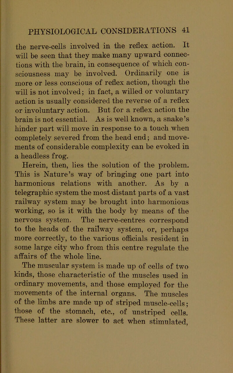 the nerve-cells involved in the reflex action. It will be seen that they make many upward connec- tions with the brain, in consequence of which con- sciousness may be involved. Ordinarily one is more or less conscious of reflex action, though the will is not involved; in fact, a willed or voluntary action is usually considered the reverse of a reflex or involuntary action. But for a reflex action the brain is not essential. As is well known, a snake’s hinder part will move in response to a touch when completely severed from the head end; and move- ments of considerable complexity can be evoked in a headless frog. Herein, then, lies the solution of the problem. This is Nature’s way of bringing one part into harmonious relations with another. As by a telegraphic system the most distant parts of a vast railway system may be brought into harmonious working, so is it with the body by means of the nervous system. The nerve-centres correspond to the heads of the railway system, or, perhaps more correctly, to the various officials resident in some large city who from this centre regulate the affairs of the whole line. The muscular system is made up of cells of two kinds, those characteristic of the muscles used in ordinary movements, and those employed for the movements of the internal organs. The muscles of the limbs are made up of striped muscle-cells; those of the stomach, etc., of unstriped cells. These latter are slower to act when stimulated,