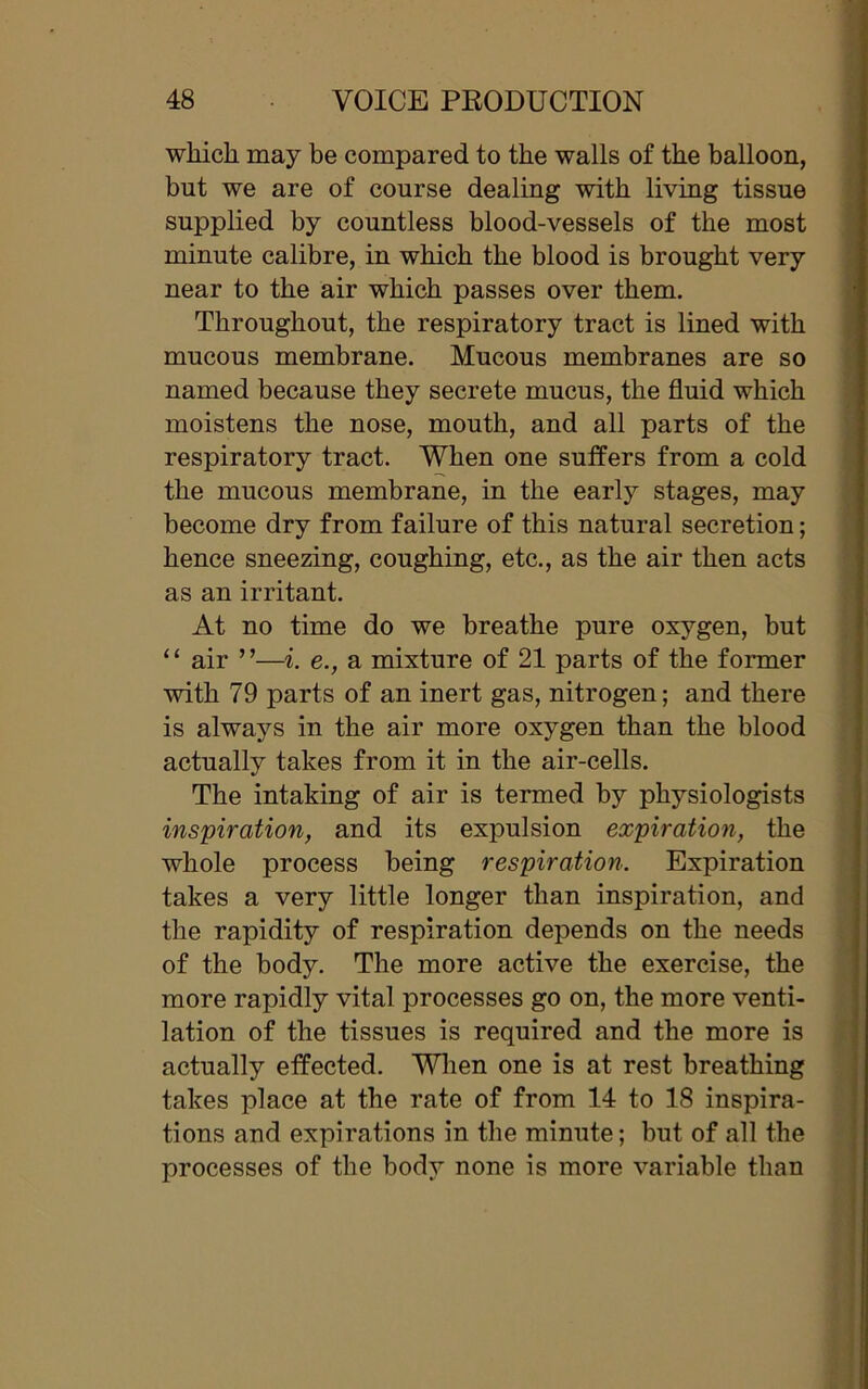 which, may be compared to the walls of the balloon, but we are of course dealing with living tissue supplied by countless blood-vessels of the most minute calibre, in which the blood is brought very near to the air which passes over them. Throughout, the respiratory tract is lined with mucous membrane. Mucous membranes are so named because they secrete mucus, the fluid which moistens the nose, mouth, and all parts of the respiratory tract. When one suffers from a cold the mucous membrane, in the early stages, may become dry from failure of this natural secretion; hence sneezing, coughing, etc., as the air then acts as an irritant. At no time do we breathe pure oxygen, but ‘ ‘ air ’ ’—i. e., a mixture of 21 parts of the former with 79 parts of an inert gas, nitrogen; and there is always in the air more oxygen than the blood actually takes from it in the air-cells. The intaking of air is termed by physiologists inspiration, and its expulsion expiration, the whole process being respiration. Expiration takes a very little longer than inspiration, and the rapidity of respiration depends on the needs of the body. The more active the exercise, the more rapidly vital processes go on, the more venti- lation of the tissues is required and the more is actually effected. When one is at rest breathing takes place at the rate of from 14 to 18 inspira- tions and expirations in the minute; but of all the processes of the body none is more variable than