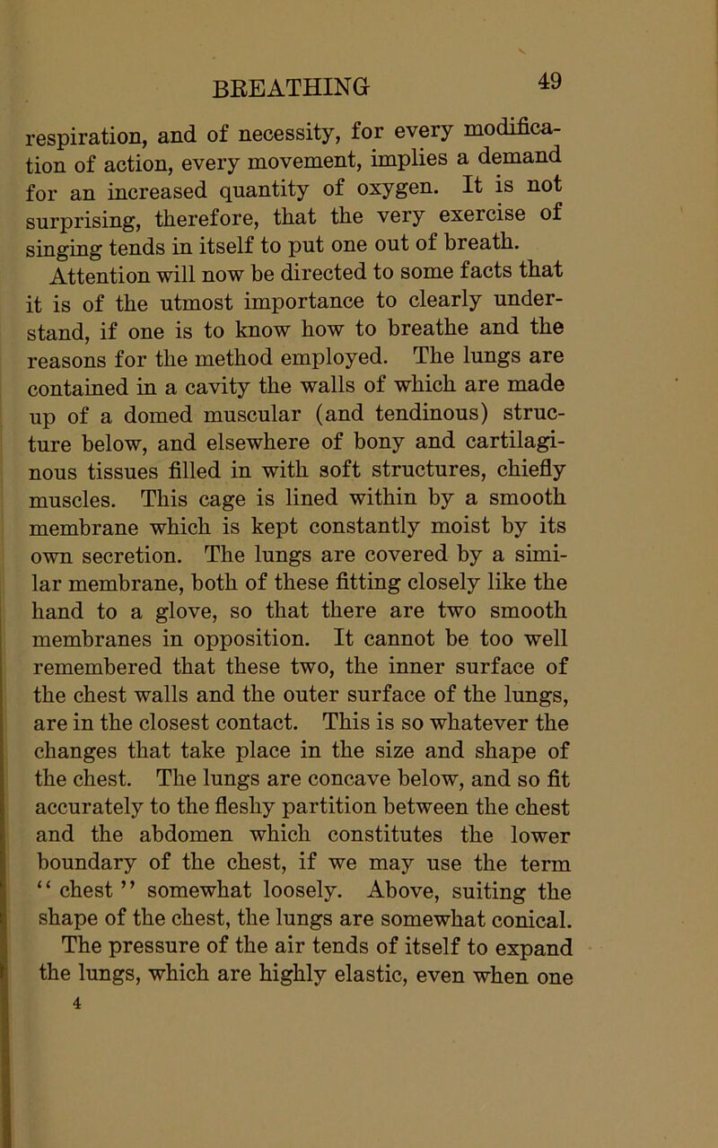 BREATHING 4y respiration, and of necessity, for every modifica- tion of action, every movement, implies a demand for an increased quantity of oxygen. It is not surprising, therefore, that the very exercise of singing tends in itself to put one out of breath. Attention will now be directed to some facts that it is of the utmost importance to clearly under- stand, if one is to know how to breathe and the reasons for the method employed. The lungs are contained in a cavity the walls of which are made up of a domed muscular (and tendinous) struc- ture below, and elsewhere of bony and cartilagi- nous tissues filled in with soft structures, chiefly muscles. This cage is lined within by a smooth membrane which is kept constantly moist by its own secretion. The lungs are covered by a simi- lar membrane, both of these fitting closely like the hand to a glove, so that there are two smooth membranes in opposition. It cannot be too well remembered that these two, the inner surface of the chest walls and the outer surface of the lungs, are in the closest contact. This is so whatever the changes that take place in the size and shape of the chest. The lungs are concave below, and so fit accurately to the fleshy partition between the chest and the abdomen which constitutes the lower boundary of the chest, if we may use the term ‘ ‘ chest ’ ’ somewhat loosely. Above, suiting the shape of the chest, the lungs are somewhat conical. The pressure of the air tends of itself to expand the lungs, which are highly elastic, even when one 4