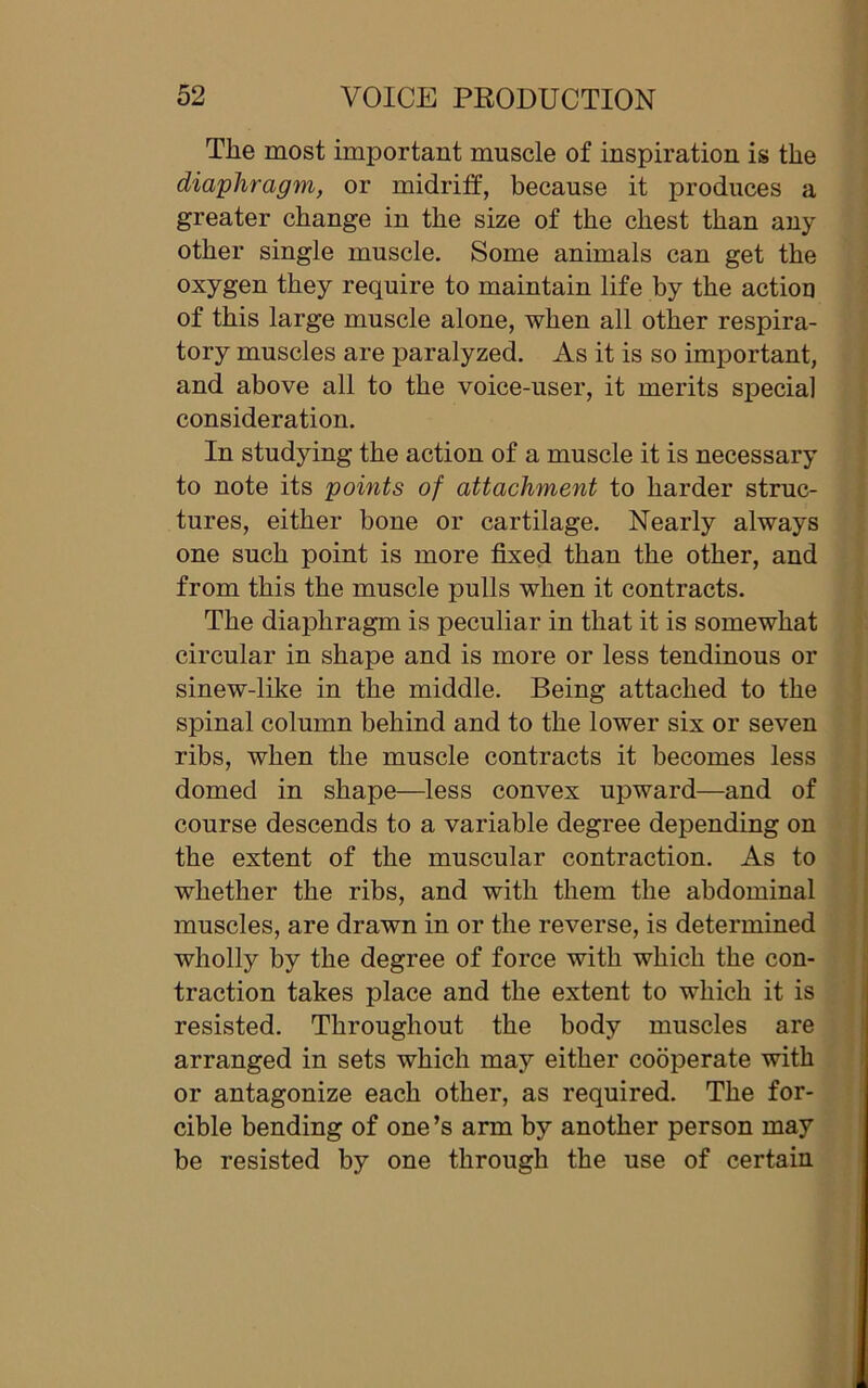 Tlie most important muscle of inspiration is the diaphragm, or midriff, because it produces a greater change in the size of the chest than any other single muscle. Some animals can get the oxygen they require to maintain life by the action of this large muscle alone, when all other respira- tory muscles are paralyzed. As it is so important, and above all to the voice-user, it merits special consideration. In studying the action of a muscle it is necessary to note its points of attachment to harder struc- tures, either bone or cartilage. Nearly always one such point is more fixed than the other, and from this the muscle pulls when it contracts. The diaphragm is peculiar in that it is somewhat circular in shape and is more or less tendinous or sinew-like in the middle. Being attached to the spinal column behind and to the lower six or seven ribs, when the muscle contracts it becomes less domed in shape—less convex upward—and of course descends to a variable degree depending on the extent of the muscular contraction. As to whether the ribs, and with them the abdominal muscles, are drawn in or the reverse, is determined wholly by the degree of force with which the con- traction takes place and the extent to which it is resisted. Throughout the body muscles are arranged in sets which may either cooperate with or antagonize each other, as required. The for- cible bending of one’s arm by another person may be resisted by one through the use of certain