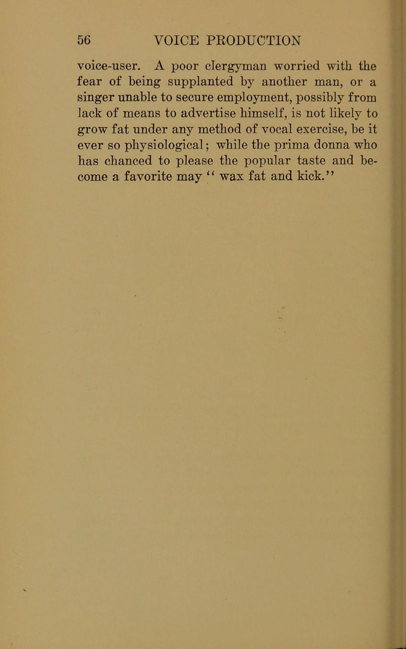 voice-user. A poor clergyman worried with the fear of being supplanted by another man, or a singer unable to secure employment, possibly from lack of means to advertise himself, is not likely to grow fat under any method of vocal exercise, be it ever so physiological; while the prima donna who has chanced to please the popular taste and be- come a favorite may “ wax fat and kick.”