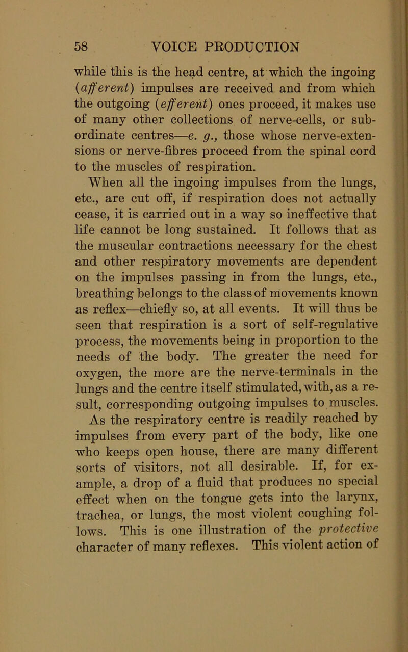 while this is the head centre, at which the ingoing (afferent) impulses are received and from which the outgoing (efferent) ones proceed, it makes use of many other collections of nerve-cells, or sub- ordinate centres—e. g., those whose nerve-exten- sions or nerve-fibres proceed from the spinal cord to the muscles of respiration. When all the ingoing impulses from the lungs, etc., are cut off, if respiration does not actually cease, it is carried out in a way so ineffective that life cannot be long sustained. It follows that as the muscular contractions necessary for the chest and other respiratory movements are dependent on the impulses passing in from the lungs, etc., breathing belongs to the class of movements known as reflex—chiefly so, at all events. It will thus be seen that respiration is a sort of self-regulative process, the movements being in proportion to the needs of the body. The greater the need for oxygen, the more are the nerve-terminals in the lungs and the centre itself stimulated, with, as a re- sult, corresponding outgoing impulses to muscles. As the respiratory centre is readily reached by impulses from every part of the body, like one who keeps open house, there are many different sorts of visitors, not all desirable. If, for ex- ample, a drop of a fluid that produces no special effect when on the tongue gets into the larynx, trachea, or lungs, the most violent coughing fol- lows. This is one illustration of the 'protective character of many reflexes. This violent action of