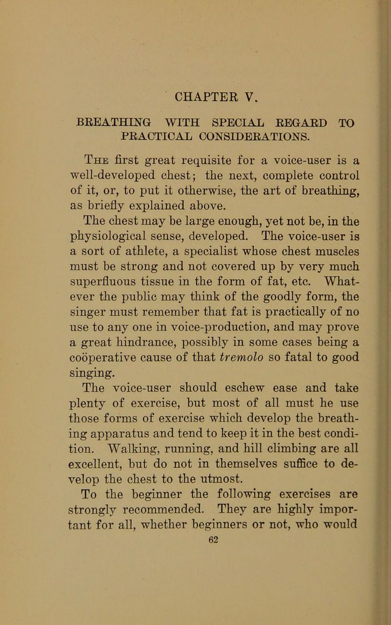 CHAPTER V. BREATHING WITH SPECIAL REGARD TO PRACTICAL CONSIDERATIONS. The first great requisite for a voice-user is a well-developed chest; the next, complete control of it, or, to put it otherwise, the art of breathing, as briefly explained above. The chest may be large enough, yet not be, in the physiological sense, developed. The voice-user is a sort of athlete, a specialist whose chest muscles must be strong and not covered up by very much superfluous tissue in the form of fat, etc. What- ever the public may think of the goodly form, the singer must remember that fat is practically of no use to any one in voice-production, and may prove a great hindrance, possibly in some cases being a cooperative cause of that tremolo so fatal to good singing. The voice-user should eschew ease and take plenty of exercise, but most of all must he use those forms of exercise which develop the breath- ing apparatus and tend to keep it in the best condi- tion. Walking, running, and hill climbing are all excellent, but do not in themselves suffice to de- velop the chest to the utmost. To the beginner the following exercises are strongly recommended. They are highly impor- tant for all, whether beginners or not, who would
