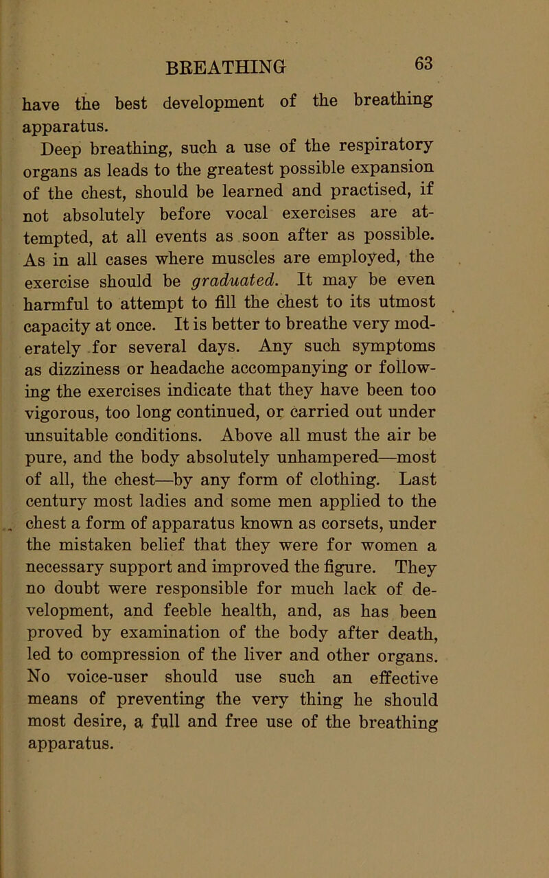 have the best development of the breathing apparatus. Deep breathing, such a use of the respiratory organs as leads to the greatest possible expansion of the chest, should be learned and practised, if not absolutely before vocal exercises are at- tempted, at all events as soon after as possible. As in all cases where muscles are employed, the exercise should be graduated. It may be even harmful to attempt to fill the chest to its utmost capacity at once. It is better to breathe very mod- erately for several days. Any such symptoms as dizziness or headache accompanying or follow- ing the exercises indicate that they have been too vigorous, too long continued, or carried out under unsuitable conditions. Above all must the air be pure, and the body absolutely unhampered—most of all, the chest—by any form of clothing. Last century most ladies and some men applied to the . chest a form of apparatus known as corsets, under the mistaken belief that they were for women a necessary support and improved the figure. They no doubt were responsible for much lack of de- velopment, and feeble health, and, as has been proved by examination of the body after death, led to compression of the liver and other organs. No voice-user should use such an effective means of preventing the very thing he should most desire, a full and free use of the breathing apparatus.