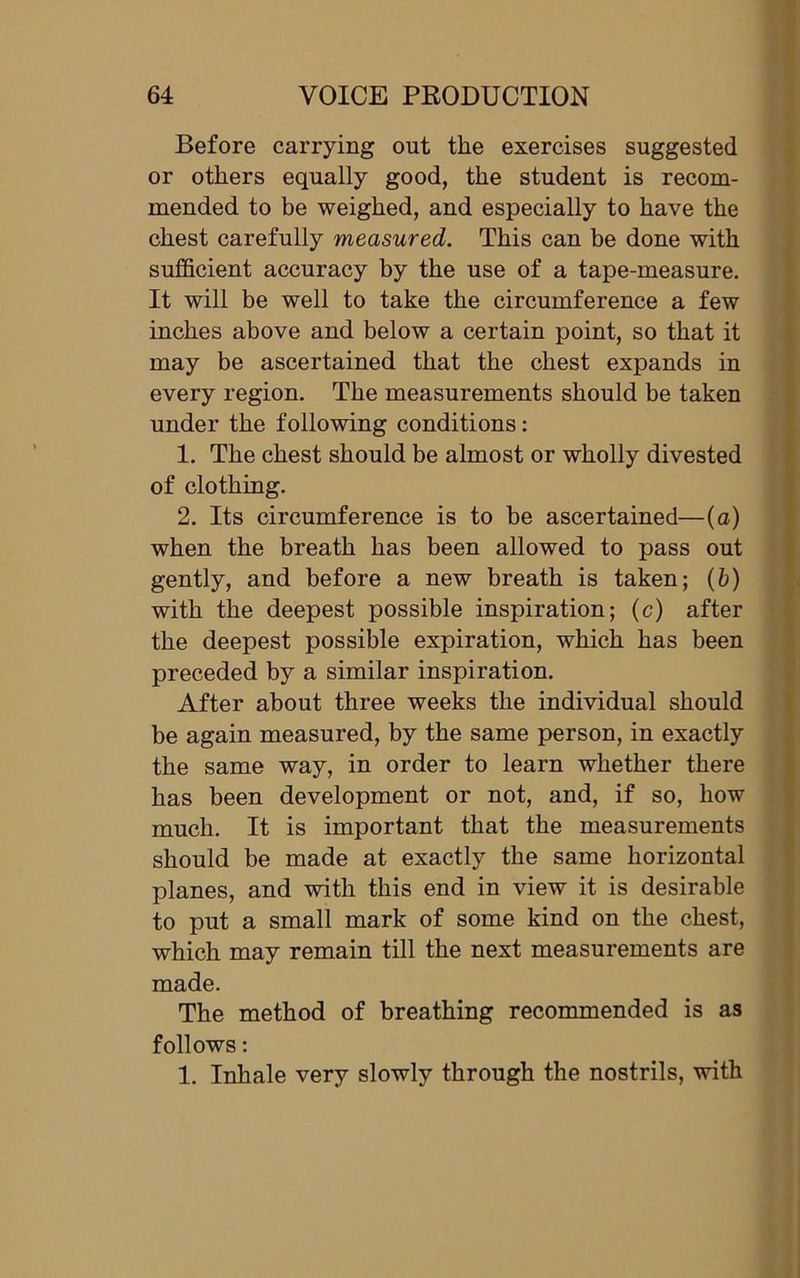 Before carrying out the exercises suggested or others equally good, the student is recom- mended to be weighed, and especially to have the chest carefully measured. This can be done with sufficient accuracy by the use of a tape-measure. It will be well to take the circumference a few inches above and below a certain point, so that it may be ascertained that the chest expands in every region. The measurements should be taken under the following conditions: 1. The chest should be almost or wholly divested of clothing. 2. Its circumference is to be ascertained—(a) when the breath has been allowed to pass out gently, and before a new breath is taken; (b) with the deepest possible inspiration; (c) after the deepest possible expiration, which has been preceded by a similar inspiration. After about three weeks the individual should be again measured, by the same person, in exactly the same way, in order to learn whether there has been development or not, and, if so, how much. It is important that the measurements should be made at exactly the same horizontal planes, and with this end in view it is desirable to put a small mark of some kind on the chest, which may remain till the next measurements are made. The method of breathing recommended is as follows: 1. Inhale very slowly through the nostrils, with