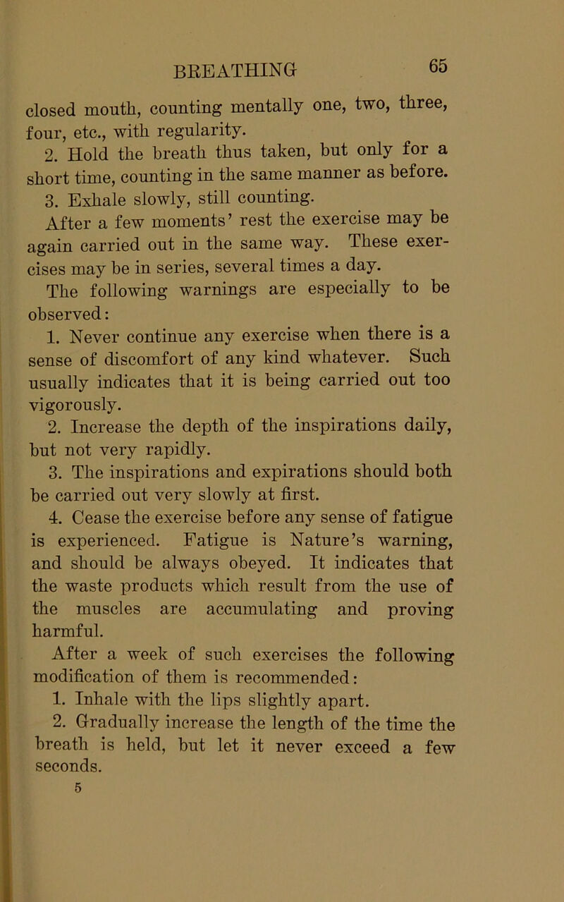 closed mouth, counting mentally one, two, three, four, etc., with regularity. 2. Hold the breath thus taken, but only for a short time, counting in the same manner as before. 3. Exhale slowly, still counting. After a few moments’ rest the exercise may be again carried out in the same way. These exer- cises may be in series, several times a day. The following warnings are especially to be observed: 1. Never continue any exercise when there is a sense of discomfort of any kind whatever. Such usually indicates that it is being carried out too vigorously. 2. Increase the depth of the inspirations daily, but not very rapidly. 3. The inspirations and expirations should both be carried out very slowly at first. 4. Cease the exercise before any sense of fatigue is experienced. Fatigue is Nature’s warning, and should be always obeyed. It indicates that the waste products which result from the use of the muscles are accumulating and proving harmful. After a week of such exercises the following modification of them is recommended: 1. Inhale with the lips slightly apart. 2. Gradually increase the length of the time the breath is held, but let it never exceed a few seconds.
