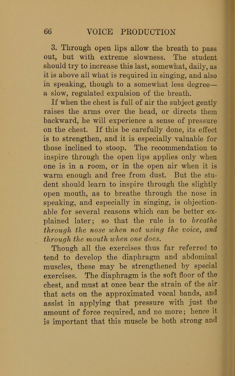 3. Through open lips allow the breath to pass out, but with extreme slowness. The student should try to increase this last, somewhat, daily, as it is above all what is required in singing, and also in speaking, though to a somewhat less degree— a slow, regulated expulsion of the breath. If when the chest is full of air the subject gently raises the arms over the head, or directs them backward, he will experience a sense of pressure on the chest. If this be carefully done, its effect is to strengthen, and it is especially valuable for those inclined to stoop. The recommendation to inspire through the open lips applies only when one is in a room, or in the open air when it is warm enough and free from dust. But the stu- dent should learn to inspire through the slightly open mouth, as to breathe through the nose in speaking, and especially in singing, is objection- able for several reasons which can be better ex- plained later; so that the rule is to breathe through the nose when not using the voice, and through the mouth when one does. Though all the exercises thus far referred to tend to develop the diaphragm and abdominal muscles, these may be strengthened by special exercises. The diaphragm is the soft floor of the chest, and must at once bear the strain of the air that acts on the approximated vocal bands, and assist in applying that pressure with just the amount of force required, and no more; hence it is important that this muscle be both strong and