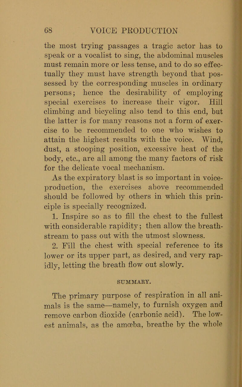 the most trying passages a tragic actor has to speak or a vocalist to sing, the abdominal muscles must remain more or less tense, and to do so effec- tually they must have strength beyond that pos- sessed by the corresponding muscles in ordinary persons; hence the desirability of employing special exercises to increase their vigor. Hill climbing and bicycling also tend to this end, but the latter is for many reasons not a form of exer- cise to be recommended to one who wishes to attain the highest results with the voice. Wind, dust, a stooping position, excessive heat of the body, etc., are all among the many factors of risk for the delicate vocal mechanism. As the expiratory blast is so important in voice- production, the exercises above recommended should be followed by others in which this prin- ciple is specially recognized. 1. Inspire so as to fill the chest to the fullest with considerable rapidity; then allow the breath- stream to pass out with the utmost slowness. 2. Fill the chest with special reference to its lower or its upper part, as desired, and very rap- idly, letting the breath flow out slowly. SUMMARY. The primary purpose of respiration in all ani- mals is the same—namely, to furnish oxygen and remove carbon dioxide (carbonic acid). The low- est animals, as the amoeba, breathe by the whole
